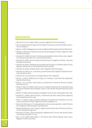 Actualización y Fortalecimiento Curricular de la Educación General Básica 2010 46 
• Abascal, M. D., et al. (1993). Hablar y escuchar. Argentina: Ediciones Octaedro. 
• Actis, B. (2004). Taller de Lengua, De la oralidad a la lectura y a la escritura. México: Edicio-nes 
HomoSapiens. 
• Agüera, I. (1997). Estrategias para una lectura reflexiva. Madrid, España: Ediciones Nancea S.A. 
• Alisedo, G. (2004) et al. Didáctica de las ciencias del lenguaje. 6.° Edición. Argentina: Edito-rial 
Paidós Educador. 
• Alvarado, M. (1996). El lecturón. Gimnasia para despabilar lectores. Buenos aires, Argenti-na: 
Coquena Grupo Editor S.R.L. Libros del Quirquincho. 
• Alvarado, M. (2003). Revista Propuesta Educativa No. 26. Argentina: FLACSO - Ediciones 
Novedades Educativas. 
• Alvarado, M. (2005). Problemas de la enseñanza de la lengua y la literatura. Buenos Aires, 
Argentina: Editorial de la Universidad Nacional de Quilmas. 
• Alvarado, M. (2006). Paratexto. Buenos Aires, Argentina: Editorial Eudeba. 
• Alvarado, M. (2007) et al. La escritura y sus formas discursivas. Argentina: Editorial Univer-sitaria 
de Buenos Aires. 
• Alvarado, M. et. al. Propuesta (1-9) Lengua. Buenos Aires, Argentina. 
• Álvarez, A. (2002). Didáctica de la Lengua y la Literatura, La formación del profesorado. 
España: Editorial Grao. 
• Álvarez, J. et. al. (2004). Teoría literaria y enseñanza de la literatura. Barcelona, España: 
Editorial Ariel, S.A. 
• Arizpe, E. Styles, M. (2002). ¿Cómo se lee una imagen? El desarrollo de la capacidad visual 
y la lectura mediante libros ilustrados. Lectura y vida. Revista Latinoamericana de Lectura 
(1-12). 
• Beltrán. M. (2002). Manual de refuerzo ortográfico. Quito, Ecuador: Taller gráfico Nuevo Día. 
• Bernhardt, F. (2006). Taller de lectura y comprensión de textos. Buenos Aires, Argentina: 
Universidad Nacional de Lujan. 
• Blake, C. E. (2002). Lengua y literatura polimodal. La narración en la literatura y en los dis-cursos 
sociales. Buenos Aires, Argentina: Editorial Longseller S.A. 
• Borzone de Manrique, A. M. ¿Qué aprenden los niños cuando aprenden a hablar? Buenos 
Aires, Argentina: Editorial Aique Grupo Editor SRL. 
• Borzone de Manrique, A. M. Lengua 1, Segunda serie. Buenos Aires: Ministerio de Educa-ción 
de la República Argentina. 
• Braslavsky, B. (2002). ¿Qué se entiende por alfabetización? Lectura y vida. Revista Latinoa-mericana 
de Lectura No. 2 (1-20). 
• Briz, A. et.al. (2008). Saber Hablar. 1ª ed. Buenos Aires: Editorial Aguilar, Altea, Taurus, 
Alfaguara, Instituto Cervantes. 
BIBLIOGRAFÍA 
 