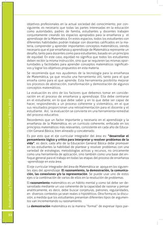 Actualización y Fortalecimiento Curricular de la Educación General Básica 2010 52 
objetivos profesionales en la actual sociedad del conocimiento; por con-siguiente, 
es necesario que todas las partes interesadas en la educación 
como autoridades, padres de familia, estudiantes y docentes trabajen 
conjuntamente creando los espacios apropiados para la enseñanza y el 
aprendizaje de la Matemática. En estos espacios, todos los estudiantes con 
diferentes habilidades podrán trabajar con docentes calificados en la ma-teria, 
comprender y aprender importantes conceptos matemáticos, siendo 
necesario que el par enseñanza y aprendizaje de Matemática represente un 
desafío, tanto para docentes como para estudiantes, basado en un principio 
de equidad. En este caso, equidad no significa que todos los estudiantes 
deben recibir la misma instrucción, sino que se requieren las mismas opor-tunidades 
y facilidades para aprender conceptos matemáticos significati-vos 
y lograr los objetivos propuestos en esta materia. 
Se recomienda que nos ayudemos de la tecnología para la enseñanza 
de Matemática, ya que resulta una herramienta útil, tanto para el que 
enseña como para el que aprende. Esta herramienta posibilita mejorar 
los procesos de abstracción, transformación y demostración de algunos 
conceptos matemáticos. 
La evaluación es otro de los factores que debemos tomar en conside-ración 
en el proceso de enseñanza y aprendizaje. Ella debe centrarse 
en el estudiante, en lo que debe saber y en lo que debe ser capaz de 
hacer, respondiendo a un proceso coherente y sistemático, en el que 
sus resultados proporcionan una retroalimentación para el docente y el 
estudiante. Así, la evaluación se convierte en una herramienta remedial 
del proceso educativo. 
Recordemos que un factor importante y necesario en el aprendizaje y la 
enseñanza de la Matemática, es un currículo coherente, enfocado en los 
principios matemáticos más relevantes, consistente en cada año de Educa-ción 
Genaral Básica, bien alineado y concatenado. 
Es por esto que el eje curricular integrador del área es: “desarrollar el 
pensamiento lógico y crítico para interpretar y resolver problemas de la 
vida”, es decir, cada año de la Educación General Básica debe promover 
en los estudiantes la habilidad de plantear y resolver problemas con una 
variedad de estrategias, metodologías activas y recursos, no únicamente 
como una herramienta de aplicación, sino también como una base del en-foque 
general para el trabajo en todas las etapas del proceso de enseñanza 
-aprendizaje en esta área. 
El eje curricular integrador del área de Matemática se apoya en los siguien-tes 
ejes del aprendizaje: El razonamiento, la demostración, la comunica-ción, 
las conexiones y/o la representación. Se puede usar uno de estos 
ejes o la combinación de varios de ellos en la resolución de problemas. 
El razonamiento matemático es un hábito mental y como tal debe ser de-sarrollado 
mediante un uso coherente de la capacidad de razonar y pensar 
analíticamente, es decir, debe buscar conjeturas, patrones, regularidades, 
en diversos contextos ya sean reales o hipotéticos. Otra forma es la discu-sión, 
a medida que los estudiantes presentan diferentes tipos de argumen-tos 
van incrementando su razonamiento. 
La demostración matemática es la manera “formal” de expresar tipos par- 
 