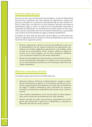Actualización y Fortalecimiento Curricular de la Educación General Básica 2010 56 
Perfil de salida del área 
Durante los diez años de Educación General Básica, el área de Matemática 
busca formar ciudadanos que sean capaces de argumentar y explicar los 
procesos utilizados en la resolución de problemas de los más variados ám-bitos 
y, sobre todo, con relación a la vida cotidiana. Teniendo como base el 
pensamiento lógico y crítico, se espera que el estudiantado desarrolle la 
capacidad de comprender una sociedad en constante cambio, es decir, que-remos 
que los estudiantes sean comunicadores matemáticos, y que puedan 
usar y aplicar de forma flexible las reglas y modelos matemáticos. 
Al finalizar los diez años de Educación General Básica, los educandos po-seerán 
el siguiente perfil de salida en el área de Matemática y que ha sido 
resumido en los siguientes puntos: 
Objetivos educativos del área 
Los objetivos generales del área de Matemática son: 
• Resolver, argumentar y aplicar la solución de problemas a partir de 
la sistematización de los campos numéricos, las operaciones arit-méticas, 
los modelos algebraicos, geométricos y de medidas sobre 
la base de un pensamiento crítico, creativo, reflexivo y lógico en 
vínculo con la vida cotidiana, con las otras disciplinas científicas 
y con los bloques específicos del campo matemático. 
• Aplicar las tecnologías de la información y la comunicación en la so-lución 
de problemas matemáticos en relación con la vida cotidiana, 
con las otras disciplinas científicas y con los bloques específicos del 
campo matemático. 
• Demostrar eficacia, eficiencia, contextualización, respeto y capaci-dad 
de transferencia al aplicar el conocimiento científico en la so-lución 
y argumentación de problemas por medio del uso flexible de 
las reglas y modelos matemáticos para comprender los aspectos, 
conceptos y dimensiones matemáticas del mundo social, cultural y 
natural. 
• Crear modelos matemáticos, con el uso de todos los datos disponi-bles, 
para la resolución de problemas de la vida cotidiana. 
• Valorar actitudes de orden, perseverancia, capacidades de investi-gación 
para desarrollar el gusto por la Matemática y contribuir al 
desarrollo del entorno social y natural. 
 