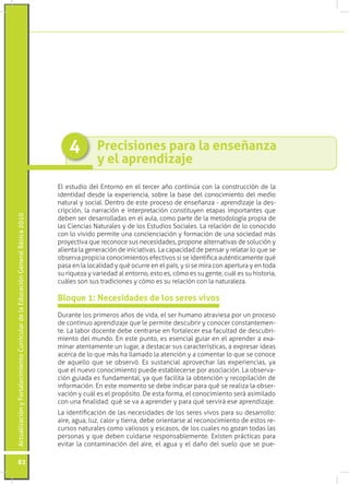 Actualización y Fortalecimiento Curricular de la Educación General Básica 2010 82 
Precisiones para la enseñanza 
y el aprendizaje 
4 
El estudio del Entorno en el tercer año continúa con la construcción de la 
identidad desde la experiencia, sobre la base del conocimiento del medio 
natural y social. Dentro de este proceso de enseñanza - aprendizaje la des-cripción, 
la narración e interpretación constituyen etapas importantes que 
deben ser desarrolladas en el aula, como parte de la metodología propia de 
las Ciencias Naturales y de los Estudios Sociales. La relación de lo conocido 
con lo vivido permite una concienciación y formación de una sociedad más 
proyectiva que reconoce sus necesidades, propone alternativas de solución y 
alienta la generación de iniciativas. La capacidad de pensar y relatar lo que se 
observa propicia conocimientos efectivos si se identifica auténticamente qué 
pasa en la localidad y qué ocurre en el país, y si se mira con apertura y en toda 
su riqueza y variedad al entorno, esto es, cómo es su gente, cuál es su historia, 
cuáles son sus tradiciones y cómo es su relación con la naturaleza. 
Durante los primeros años de vida, el ser humano atraviesa por un proceso 
de continuo aprendizaje que le permite descubrir y conocer constantemen-te. 
La labor docente debe centrarse en fortalecer esa facultad de descubri-miento 
del mundo. En este punto, es esencial guiar en el aprender a exa-minar 
atentamente un lugar, a destacar sus características, a expresar ideas 
acerca de lo que más ha llamado la atención y a comentar lo que se conoce 
de aquello que se observó. Es sustancial aprovechar las experiencias, ya 
que el nuevo conocimiento puede establecerse por asociación. La observa-ción 
guiada es fundamental, ya que facilita la obtención y recopilación de 
información. En este momento se debe indicar para qué se realiza la obser-vación 
y cuál es el propósito. De esta forma, el conocimiento será asimilado 
con una finalidad: qué se va a aprender y para qué servirá ese aprendizaje. 
La identificación de las necesidades de los seres vivos para su desarrollo: 
aire, agua, luz, calor y tierra, debe orientarse al reconocimiento de estos re-cursos 
naturales como valiosos y escasos, de los cuales no gozan todas las 
personas y que deben cuidarse responsablemente. Existen prácticas para 
evitar la contaminación del aire, el agua y el daño del suelo que se pue- 
Bloque 1: Necesidades de los seres vivos 
 