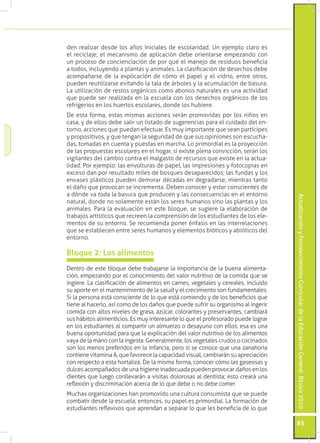 Actualización y Fortalecimiento Curricular de la Educación General Básica 2010 
83 
den realizar desde los años iniciales de escolaridad. Un ejemplo claro es 
el reciclaje; el mecanismo de aplicación debe orientarse empezando con 
un proceso de concienciación de por qué el manejo de residuos beneficia 
a todos, incluyendo a plantas y animales. La clasificación de desechos debe 
acompañarse de la explicación de cómo el papel y el vidrio, entre otros, 
pueden reutilizarse evitando la tala de árboles y la acumulación de basura. 
La utilización de restos orgánicos como abonos naturales es una actividad 
que puede ser realizada en la escuela con los desechos orgánicos de los 
refrigerios en los huertos escolares, donde los hubiere. 
De esta forma, estas mismas acciones serán promovidas por los niños en 
casa, y de ellos debe salir un listado de sugerencias para el cuidado del en-torno, 
acciones que puedan efectuar. Es muy importante que sean partícipes 
y propositivos, y que tengan la seguridad de que sus opiniones son escucha-das, 
tomadas en cuenta y puestas en marcha. Lo primordial es la proyección 
de las propuestas escolares en el hogar, si existe plena convicción, serán los 
vigilantes del cambio contra el malgasto de recursos que existe en la actua-lidad. 
Por ejemplo: las envolturas de papel, las impresiones y fotocopias en 
exceso dan por resultado miles de bosques desaparecidos; las fundas y los 
envases plásticos pueden demorar décadas en degradarse, mientras tanto 
el daño que provocan se incrementa. Deben conocer y estar conscientes de 
a dónde va toda la basura que producen y las consecuencias en el entorno 
natural, donde no solamente están los seres humanos sino las plantas y los 
animales. Para la evaluación en este bloque, se sugiere la elaboración de 
trabajos artísticos que recreen la comprensión de los estudiantes de los ele-mentos 
de su entorno. Se recomienda poner énfasis en las interrelaciones 
que se establecen entre seres humanos y elementos bióticos y abióticos del 
entorno. 
Dentro de este bloque debe trabajarse la importancia de la buena alimenta-ción, 
empezando por el conocimiento del valor nutritivo de la comida que se 
ingiere. La clasificación de alimentos en carnes, vegetales y cereales, incluido 
su aporte en el mantenimiento de la salud y el crecimiento son fundamentales. 
Si la persona está consciente de lo que está comiendo y de los beneficios que 
tiene al hacerlo, así como de los daños que puede sufrir su organismo al ingerir 
comida con altos niveles de grasa, azúcar, colorantes y preservantes, cambiará 
sus hábitos alimenticios. Es muy interesante lo que el profesorado puede lograr 
en los estudiantes al compartir un almuerzo o desayuno con ellos; esa es una 
buena oportunidad para que la explicación del valor nutritivo de los alimentos 
vaya de la mano con la ingesta. Generalmente, los vegetales crudos o cocinados 
son los menos preferidos en la infancia, pero si se conoce que una zanahoria 
contiene vitamina A, que favorece la capacidad visual, cambiarán su apreciación 
con respecto a esta hortaliza. De la misma forma, conocer cómo las gaseosas y 
dulces acompañados de una higiene inadecuada pueden provocar daños en los 
dientes que luego conllevarán a visitas dolorosas al dentista; esto creará una 
reflexión y discriminación acerca de lo que debe o no debe comer. 
Muchas organizaciones han promovido una cultura consumista que se puede 
combatir desde la escuela; entonces, su papel es primordial. La formación de 
estudiantes reflexivos que aprendan a separar lo que les beneficia de lo que 
Bloque 2: Los alimentos 
 