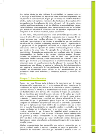 den realizar desde los años iniciales de escolaridad. Un ejemplo claro es
el reciclaje; el mecanismo de aplicación debe orientarse empezando con
un proceso de concienciación de por qué el manejo de residuos beneficia
a todos, incluyendo a plantas y animales. La clasificación de desechos debe
acompañarse de la explicación de cómo el papel y el vidrio, entre otros,
pueden reutilizarse evitando la tala de árboles y la acumulación de basura.
La utilización de restos orgánicos como abonos naturales es una actividad
que puede ser realizada en la escuela con los desechos orgánicos de los
refrigerios en los huertos escolares, donde los hubiere.
De esta forma, estas mismas acciones serán promovidas por los niños en
casa, y de ellos debe salir un listado de sugerencias para el cuidado del en-
torno, acciones que puedan efectuar. Es muy importante que sean
partícipes y propositivos, y que tengan la seguridad de que sus opiniones
son escucha- das, tomadas en cuenta y puestas en marcha. Lo primordial es
la proyección de las propuestas escolares en el hogar, si existe plena
convicción, serán los vigilantes del cambio contra el malgasto de recursos
que existe en la actua- lidad. Por ejemplo: las envolturas de papel, las
impresiones y fotocopias en exceso dan por resultado miles de bosques
desaparecidos; las fundas y los envases plásticos pueden demorar
décadas en degradarse, mientras tanto el daño que provocan se
incrementa. Deben conocer y estar conscientes de a dónde va toda la
basura que producen y las consecuencias en el entorno natural, donde no
solamente están los seres humanos sino las plantas y los animales. Para la
evaluación en este bloque, se sugiere la elaboración de trabajos artísticos
que recreen la comprensión de los estudiantes de los ele- mentos de su
entorno. Se recomienda poner énfasis en las interrelaciones que se
establecen entre seres humanos y elementos bióticos y abióticos del
entorno.
Bloque 2: Los alimentos
Dentro de este bloque debe trabajarse la importancia de la buena
alimenta- ción, empezando por el conocimiento del valor nutritivo de la
comida que se ingiere. La clasificación de alimentos en carnes, vegetales y
cereales, incluido su aporte en el mantenimiento de la salud y el crecimiento
son fundamentales. Si la persona está consciente de lo que está comiendo y
de los beneficios que tiene al hacerlo, así como de los daños que puede
sufrir su organismo al ingerir comida con altos niveles de grasa, azúcar,
colorantes y preservantes, cambiará sus hábitos alimenticios. Es muy
interesante lo que el profesorado puede lograr en los estudiantes al
compartir un almuerzo o desayuno con ellos; esa es una buena oportunidad
para que la explicación del valor nutritivo de los alimentos vaya de la mano
con la ingesta. Generalmente, los vegetales crudos o cocinados son los
menos preferidos en la infancia, pero si se conoce que una zanahoria
contiene vitamina A, que favorece la capacidad visual, cambiarán su
apreciación con respecto a esta hortaliza. De la misma forma, conocer cómo
las gaseosas y dulces acompañados de una higiene inadecuada pueden
provocar daños en los dientes que luego conllevarán a visitas dolorosas al
dentista; esto creará una reflexión y discriminación acerca de lo que debe o
no debe comer.
Muchas organizaciones han promovido una cultura consumista que se
puede combatir desde la escuela; entonces, su papel es primordial. La
formación de estudiantes reflexivos que aprendan a separar lo que les
 