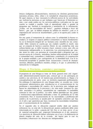 ActualizaciónyFortalecimientoCurriculardelaEducaciónGeneralBásica2010
étnicos (indígenas, afroecuatorianos, mestizos), las distintas generaciones
(ancianos, jóvenes, niños, niñas) o la variedad de situaciones económicas.
De igual manera, se hace necesaria la reflexión acerca de las actividades
que realizan las personas, en qué trabajan y qué hacen por el bienestar co-
mún, y por ende, cuáles son los servicios públicos y privados con los que
cuenta su ciudad o pueblo. Todo el aprendizaje debe ir guiado de
preguntas que faciliten la recopilación y asimilación de la información:
¿Cuáles son las necesidades del barrio?, ¿quiénes trabajan a favor del
barrio?, ¿por qué se deben respetar las señales de tránsito?, ¿cuál es la
importancia del servicio de alcantarillado?, ¿cuál es mi aporte para cuidar la
ciudad?
Por otra parte, el tratamiento de valores como la solidaridad, la buena ve-
cindad y el respeto al espacio público comunitario se hacen fundamenta-
les en la formación integral del ser humano como miembro de una comu-
nidad. Debe tomarse en cuenta que una ciudad o pueblo es mucho más
que un conjunto de barrios o caseríos. Dentro de una ciudad hay toda una
cultura latente que se debe rescatar y hacer conocer a otros; para ello, un
instrumento indispensable es la entrevista. Las conversaciones que pue-
dan tener los niños con personas de avanzada edad o dirigentes que co-
nozcan acerca de la historia, anécdotas, hechos sobresalientes de la ciudad
o comunidad rural, costumbres y tradiciones, contribuirá a la construcción
de la propia realidad y, por consiguiente, de la identidad local. Con la in-
formación recopilada se pueden armar recreaciones a través de dramati-
zaciones, álbumes, periódicos murales, colajes y, lo que es primordial, la
narración de lo indagado.
Bloque 4: Provincias, cantones y parroquias
El propósito de este bloque es tratar de forma general cómo está organi-
zado administrativamente nuestro país, conocer qué es una parroquia, un
cantón y una provincia, de tal manera que, posteriormente, se llegue a la
conceptualización de patria como un territorio organizado políticamente.
Sin embargo, la importancia de este bloque radica en exceder una visión
meramente administrativa, para introducirse en el reconocimiento de los
problemas y necesidades del cantón y de la provincia, para indagar qué
hacen las autoridades de la provincia, y de este modo construir los sen-
tidos asociados a la política, actualmente tan vapuleados. Es ineludible
conectar la vida con la política. Los niños deben aprender que hay gente
e instituciones especialmente dedicadas a tratar los problemas de la vida
comunitaria. Para el reconocimiento de las necesidades y problemas del
cantón y de la provincia, se puede partir de ejemplos concretos: qué hay
en el aula y qué queremos que haya, reconocer las necesidades inmediatas
para el reconocimiento de las mediatas.
En el segundo año, la ubicación espacial estaba dada por puntos
referencia- les, en este año la ubicación por puntos cardinales debe estar
relacionada con la salida y puesta del Sol. Este es un tema previo al uso
de material cartográfico que empezará formalmente en el año posterior.
Los ejercicios de ubicación deben reforzarse con el uso y la elaboración de
planos simples del aula, de la vivienda, del barrio, para lo cual los
recorridos y observacio- nes directas son indispensables.
85
 
