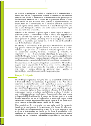 ActualizaciónyFortalecimientoCurriculardelaEducaciónGeneralBásica2010
Así, al tratar la parroquia o el recinto se debe resaltar su importancia en el
ámbito rural del país. Las parroquias urbanas, en cambio, solo son unidades
formales, con las que el habitante no se siente identificado, puesto que su
vinculación se establece con la ciudad. En las parroquias rurales se debe
enfatizar que son ejes de la vida social, aunque su organización suele ser
diversa, tanto por su tamaño como por su ubicación territorial. En cualquier
caso, se sugiere salir del centro educativo en la medida de lo posible, y vi-
sitar la Junta Parroquial. Lo óptimo sería asistir a una discusión sobre algún
tema relevante para la localidad.
Al hablar de los cantones, se puede seguir la misma lógica de explicar la
estructura político - administrativa desde la unidad más pequeña hacia
arri- ba. En este caso, siempre que existan los medios y sea posible, se
aconseja visitar el Concejo Cantonal y conocer las propuestas concretas
de obras u ordenanzas que tienen, con el fin de mejorar la calidad de
vida de los habitantes del cantón.
En este año el conocimiento de las provincias deberá tratarse de manera
muy general, centrándose específicamente en la división política o admi-
nistrativa, ya que en cuarto año se tratará en particular la provincia en todas
sus dimensiones sociales, históricas, económicas y culturales. Lo
importante es que el estudiantado identifique las provincias y su
posibilidad de agru- parse en regiones. En este segmento, pueden tratarse
panorámicamente algunas características específicas de cada región como
su ubicación, com- plementariedad territorial y medios de comunicación.
En concordancia con la organización político - administrativa del Estado, se
sugiere, para la organización de la clase, formar cuerpos colegiados en
lugar de elegir a un solo estudiante. De este modo, se practican valores de
tole- rancia y respeto, además de promover mayor igualdad de
oportunidades para todos y aumentar la representatividad.
Bloque 5: Mi país
En este bloque se pretende trabajar el tema de la identidad, reconociendo
la diversidad cultural y el sentimiento de pertenencia al país. Para ello, es
importante mostrar el horizonte social y cultural de la nación. La identidad
solamente se logra a través del reconocimiento de los rasgos significativos
que identifican la pertenencia de una persona a una localidad, a un país,
a un continente o al planeta. En ese sentido, la valoración de la diversidad y
su riqueza en cuanto a la tradición oral, la historia, la cultura, el trabajo y la
vida cotidiana constituyen los elementos fundamentales. Para este bloque
es imprescindible la elaboración de mapas que ilustren cómo es la gente
de cada lugar, cómo son sus viviendas, cómo se visten, qué comen, en qué
trabajan, así los niños tendrán una historia que contar y, de esa forma, reco-
nocer y valorar la diversidad natural y social que los rodea.
El reconocimiento de pertenencia a un país debe incluir la proyección
basada en la manifestación de los problemas y las formas de solucionar-
los, es decir, sentir la pertenencia a un país de la misma manera en que
se siente la pertenencia a una familia por los lazos de correlación, expli-
cando que se reconoce como ecuatoriano porque comparte una misma
historia y por los vínculos de reciprocidad compartidos. En este punto, es
86
 