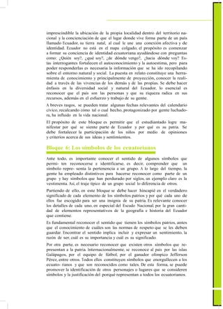 ActualizaciónyFortalecimientoCurriculardelaEducaciónGeneralBásica2010
imprescindible la ubicación de la propia localidad dentro del territorio na-
cional y la concienciación de que el lugar donde vive forma parte de un país
llamado Ecuador, su tierra natal, al cual le une una conexión afectiva y de
identidad. Ecuador no está en el mapa colgado, el propósito es comenzar
a formar su conciencia de identidad ecuatoriana ayudándose con preguntas
como: ¿Quién soy?, ¿qué soy?, ¿de dónde vengo?, ¿hacia dónde voy? Es-
tas interrogantes fortalecen el autoconocimiento y la autoestima, pero para
poder responderlas es necesaria la información que se ha ido recopilando
sobre el entorno natural y social. La puesta en relato constituye una herra-
mienta de conocimiento y principalmente de proyección, conocer la reali-
dad a través de las vivencias de los demás y de las propias. Se debe hacer
énfasis en la diversidad social y natural del Ecuador, lo esencial es
reconocer que el país son las personas y que su riqueza radica en sus
recursos, además en el esfuerzo y trabajo de su gente.
A breves rasgos, se pueden tratar algunas fechas relevantes del calendario
cívico, recalcando cómo tal o cual hecho, protagonizado por gente luchado-
ra, ha influido en la vida nacional.
El propósito de este bloque es permitir que el estudiantado logre ma-
nifestar por qué se siente parte de Ecuador y por qué es su patria. Se
debe fortalecer la participación de los niños por medio de opiniones
y criterios acerca de sus ideas y sentimientos.
Bloque 6: Los símbolos de los ecuatorianos
Ante todo, es importante conocer el sentido de algunos símbolos que
permi- ten reconocerse e identificarse, es decir, comprender que un
símbolo repre- senta la pertenencia a un grupo. A lo largo del tiempo, la
gente ha empleado distintivos para hacerse reconocer como parte de un
grupo y hay símbolos que han perdurado por siglos, un ejemplo claro es la
vestimenta. Así, el traje típico de un grupo social lo diferencia de otros.
Partiendo de ello, en este bloque se debe hacer hincapié en el verdadero
significado de cada elemento de los símbolos patrios y por qué cada uno de
ellos fue escogido para ser una insignia de su patria. Es relevante conocer
los detalles de cada uno, en especial del Escudo Nacional, por la gran canti-
dad de elementos representativos de la geografía e historia del Ecuador
que contiene.
Es fundamental reconocer el sentido que tienen los símbolos patrios, antes
que el conocimiento de cuáles son las normas de respeto que se les deben
guardar. Encontrar el sentido implica incluir y expresar un sentimiento, la
razón de ser, cuál es su importancia y cuál es su significado.
Por otra parte, es necesario reconocer que existen otros símbolos que re-
presentan a la patria. Internacionalmente, se reconoce al país por las islas
Galápagos, por el equipo de fútbol, por el ganador olímpico Jefferson
Pérez, entre otros. Todos ellos constituyen símbolos que enorgullecen a los
ecuato- rianos y que son reconocidos como tales. De esta forma, se puede
promover la identificación de otros personajes o lugares que se consideren
símbolos y la justificación del porqué representan a todos los ecuatorianos.
87
 
