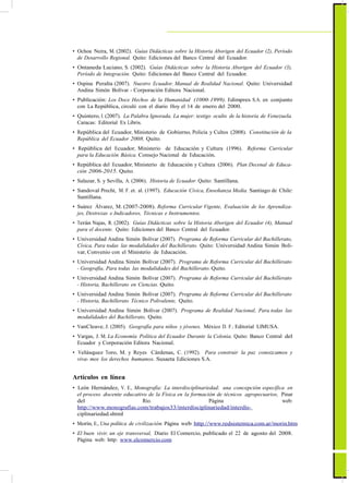 ActualizaciónyFortalecimientoCurriculardelaEducaciónGeneralBásica2010
• Ochoa Neira, M. (2002). Guías Didácticas sobre la Historia Aborigen del Ecuador (2), Período
de Desarrollo Regional. Quito: Ediciones del Banco Central del Ecuador.
• Ontaneda Luciano, S. (2002). Guías Didácticas sobre la Historia Aborigen del Ecuador (3),
Período de Integración. Quito: Ediciones del Banco Central del Ecuador.
• Ospina Peralta (2007). Nuestro Ecuador, Manual de Realidad Nacional. Quito: Universidad
Andina Simón Bolívar - Corporación Editora Nacional.
• Publicación: Los Doce Hechos de la Humanidad (1000-1999). Edimpres S.A. en conjunto
con La República, circuló con el diario Hoy el 14 de enero del 2000.
• Quintero, I. (2007). La Palabra Ignorada, La mujer: testigo oculto de la historia de Venezuela.
Caracas: Editorial Ex Libris.
• República del Ecuador, Ministerio de Gobierno, Policía y Cultos (2008). Constitución de la
República del Ecuador 2008. Quito.
• República del Ecuador, Ministerio de Educación y Cultura (1996). Reforma Curricular
para la Educación Básica. Consejo Nacional de Educación.
• República del Ecuador, Ministerio de Educación y Cultura (2006). Plan Decenal de Educa-
ción 2006-2015. Quito.
• Salazar, S. y Sevilla, A. (2006). Historia de Ecuador. Quito: Santillana.
• Sandoval Precht, M. F. et. al. (1997). Educación Cívica, Enseñanza Media. Santiago de Chile:
Santillana.
• Suárez Álvarez, M. (2007-2008). Reforma Curricular Vigente, Evaluación de los Aprendiza-
jes, Destrezas e Indicadores, Técnicas e Instrumentos.
• Terán Najas, R. (2002). Guías Didácticas sobre la Historia Aborigen del Ecuador (4), Manual
para el docente. Quito: Ediciones del Banco Central del Ecuador.
• Universidad Andina Simón Bolívar (2007). Programa de Reforma Curricular del Bachillerato,
Cívica, Para todas las modalidades del Bachillerato. Quito: Universidad Andina Simón Bolí-
var, Convenio con el Ministerio de Educación.
• Universidad Andina Simón Bolívar (2007). Programa de Reforma Curricular del Bachillerato
- Geografía, Para todas las modalidades del Bachillerato. Quito.
• Universidad Andina Simón Bolívar (2007). Programa de Reforma Curricular del Bachillerato
- Historia, Bachillerato en Ciencias. Quito.
• Universidad Andina Simón Bolívar (2007). Programa de Reforma Curricular del Bachillerato
- Historia, Bachillerato Técnico Polivalente, Quito.
• Universidad Andina Simón Bolívar (2007). Programa de Realidad Nacional, Para todas las
modalidades del Bachillerato, Quito.
• VanCleave, J. (2005). Geografía para niños y jóvenes. México D. F.: Editorial LIMUSA.
• Vargas, J. M. La Economía Política del Ecuador Durante la Colonia. Quito: Banco Central del
Ecuador y Corporación Editora Nacional.
• Velásquez Toro, M. y Reyes Cárdenas, C. (1992). Para construir la paz conozcamos y
viva- mos los derechos humanos. Susaeta Ediciones S.A.
Artículos en línea
• León Hernández, V. E., Monografía: La interdisciplinariedad: una concepción específica en
el proceso docente educativo de la Física en la formación de técnicos agropecuarios, Pinar
del Río. Página web:
http://www.monografias.com/trabajos33/interdisciplinariedad/interdis-
ciplinariedad.shtml
• Morín, E., Una política de civilización. Página web: http://www.redsistemica.com.ar/morin.htm
• El buen vivir, un eje transversal, Diario El Comercio, publicado el 22 de agosto del 2008.
Página web: http: www.elcomercio.com
91
 