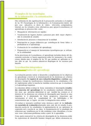 ActualizaciónyFortalecimientoCurriculardelaEducaciónGeneralBásica2010
El empleo de las tecnologías
de la información y la comunicación
Otro referente de alta significación de la proyección curricular es el empleo
de las TIC (Tecnologías de la Información y la Comunicación) dentro del
pro- ceso educativo, es decir, de videos, televisión, computadoras,
internet, au- las virtuales y otras alternativas, para apoyar la enseñanza y el
aprendizaje, en procesos tales como:
• Búsqueda de información con rapidez.
• Visualización de lugares, hechos y procesos para darle mayor objetivi-
dad al contenido de estudio.
• Simulación de procesos o situaciones de la realidad.
• Participación en juegos didácticos que contribuyen de forma lúdica a
profundizar en el aprendizaje.
• Evaluación de los resultados del aprendizaje.
• Preparación en el manejo de herramientas tecnológicas que se utilizan
en la cotidianidad.
En las precisiones de la enseñanza y el aprendizaje incluidas dentro del do-
cumento curricular, se hacen sugerencias sobre los momentos y las condi-
ciones ideales para el empleo de las TIC, que podrán ser aplicadas en la
me- dida en que los centros educativos dispongan de los recursos para
hacerlo.
La evaluación integradora
de los resultados del aprendizaje
La evaluación permite valorar el desarrollo y cumplimiento de los objetivos
de aprendizaje a través de la sistematización de las destrezas con criterios
de desempeño. Se requiere de una evaluación diagnóstica y continua que
detecte a tiempo las insuficiencias y limitaciones de los estudiantes, a fin
de implementar sobre la marcha las medidas correctivas que la enseñanza
y el aprendizaje requieran.
Los docentes deben evaluar de forma sistemática el desempeño (resulta-
dos concretos del aprendizaje) de los estudiantes mediante diferentes
téc- nicas que permitan determinar en qué medida hay avances en el
dominio de las destrezas con criterios de desempeño para hacerlo es muy
importan- te ir planteando, de forma progresiva, situaciones que
incrementen el nivel de complejidad de las habilidades y los
conocimientos que se logren, así como la integración entre ambos.
Al evaluar es necesario combinar varias técnicas a partir de los indicado-
res esenciales de evaluación planteados para cada año de estudio: la pro-
ducción escrita de los estudiantes, la argumentación de sus opiniones, la
expresión oral y escrita de sus ideas, la interpretación de lo estudiado, las
relaciones que establecen con la vida cotidiana y otras disciplinas, y la ma-
nera como solucionan problemas reales a partir de lo aprendido.
Como parte esencial de los criterios de desempeño de las destrezas están
las expresiones de desarrollo humano integral, que deben alcanzarse en
12
 