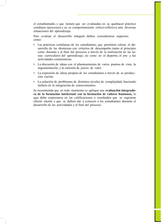 ActualizaciónyFortalecimientoCurriculardelaEducaciónGeneralBásica2010
el estudiantado, y que tienen que ser evaluadas en su quehacer práctico
cotidiano (procesos) y en su comportamiento crítico-reflexivo ante diversas
situaciones del aprendizaje.
Para evaluar el desarrollo integral deben considerarse aspectos
como:
• Las prácticas cotidianas de los estudiantes, que permiten valorar el de-
sarrollo de las destrezas con criterios de desempeño tanto al principio
como durante y al final del proceso, a través de la realización de las ta-
reas curriculares del aprendizaje; así como en el deporte, el arte y las
actividades comunitarias.
• La discusión de ideas con el planteamiento de varios puntos de vista, la
argumentación, y la emisión de juicios de valor.
• La expresión de ideas propias de los estudiantes a través de su produc-
ción escrita.
• La solución de problemas de distintos niveles de complejidad, haciendo
énfasis en la integración de conocimientos.
Se recomienda que en todo momento se aplique una evaluación integrado-
ra de la formación intelectual con la formación de valores humanos, lo
que debe expresarse en las calificaciones o resultados que se registran
oficial- mente y que se deben dar a conocer a los estudiantes durante el
desarrollo de las actividades y al final del proceso.
13
 