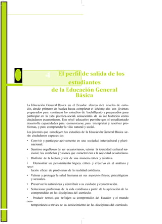 4 El perfil de salida de los
estudiantes
de la Educación General
Básica
La Educación General Básica en el Ecuador abarca diez niveles de estu-
dio, desde primero de básica hasta completar el décimo año con jóvenes
preparados para continuar los estudios de bachillerato y preparados para
participar en la vida política-social, conscientes de su rol histórico como
ciudadanos ecuatorianos. Este nivel educativo permite que el estudiantado
desarrolle capacidades para comunicarse, para interpretar y resolver pro-
blemas, y para comprender la vida natural y social.
Los jóvenes que concluyen los estudios de la Educación General Básica se-
rán ciudadanos capaces de:
• Convivir y participar activamente en una sociedad intercultural y pluri-
nacional.
• Sentirse orgullosos de ser ecuatorianos, valorar la identidad cultural na-
cional, los símbolos y valores que caracterizan a la sociedad ecuatoriana.
• Disfrutar de la lectura y leer de una manera crítica y creativa.
• Demostrar un pensamiento lógico, crítico y creativo en el análisis y
reso-
lución eficaz de problemas de la realidad cotidiana.
• Valorar y proteger la salud humana en sus aspectos físicos, psicológicos
y sexuales.
• Preservar la naturaleza y contribuir a su cuidado y conservación.
• Solucionar problemas de la vida cotidiana a partir de la aplicación de lo
comprendido en las disciplinas del currículo.
• Producir textos que reflejen su comprensión del Ecuador y el mundo
con-
temporáneo a través de su conocimiento de las disciplinas del currículo.
 