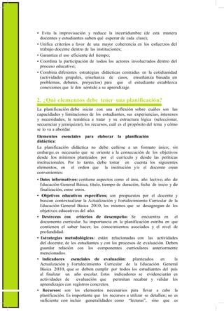 • Evita la improvisación y reduce la incertidumbre (de esta manera
docentes y estudiantes saben qué esperar de cada clase);
• Unifica criterios a favor de una mayor coherencia en los esfuerzos del
trabajo docente dentro de las instituciones;
• Garantiza el uso eficiente del tiempo;
• Coordina la participación de todos los actores involucrados dentro del
proceso educativo;
• Combina diferentes estrategias didácticas centradas en la cotidianidad
(actividades grupales, enseñanza de casos, enseñanza basada en
problemas, debates, proyectos) para que el estudiante establezca
conexiones que le den sentido a su aprendizaje.
2. ¿Qué elementos debe tener una planificación?
La planificación debe iniciar con una reflexión sobre cuáles son las
capacidades y limitaciones de los estudiantes, sus experiencias, intereses
y necesidades, la temática a tratar y su estructura lógica (seleccionar,
secuenciar y jerarquizar), los recursos, cuál es el propósito del tema y cómo
se lo va a abordar.
Elementos esenciales para elaborar la planificación
didáctica:
La planificación didáctica no debe ceñirse a un formato único; sin
embargo, es necesario que se oriente a la consecución de los objetivos
desde los mínimos planteados por el currículo y desde las políticas
institucionales. Por lo tanto, debe tomar en cuenta los siguientes
elementos, en el orden que la institución y/o el docente crean
convenientes:
• Datos informativos: contiene aspectos como el área, año lectivo, año de
Educación General Básica, título, tiempo de duración, fecha de inicio y de
finalización, entre otros.
• Objetivos educativos específicos; son propuestos por el docente y
buscan contextualizar la Actualización y Fortalecimiento Curricular de la
Educación General Básica 2010, los mismos que se desagregan de los
objetivos educativos del año.
• Destrezas con criterios de desempeño: Se encuentra en el
documento curricular. Su importancia en la planificación estriba en que
contienen el saber hacer, los conocimientos asociados y el nivel de
profundidad.
• Estrategias metodológicas: están relacionadas con las actividades
del docente, de los estudiantes y con los procesos de evaluación. Deben
guardar relación con los componentes curriculares anteriormente
mencionados.
• Indicadores esenciales de evaluación: planteados en la
Actualización y Fortalecimiento Curricular de la Educación General
Básica 2010, que se deben cumplir por todos los estudiantes del país
al finalizar un año escolar. Estos indicadores se evidenciarán en
actividades de evaluación que permitan recabar y validar los
aprendizajes con registros concretos.
• Recursos: son los elementos necesarios para llevar a cabo la
planificación. Es importante que los recursos a utilizar se detallen; no es
suficiente con incluir generalidades como “lecturas”, sino que es
 