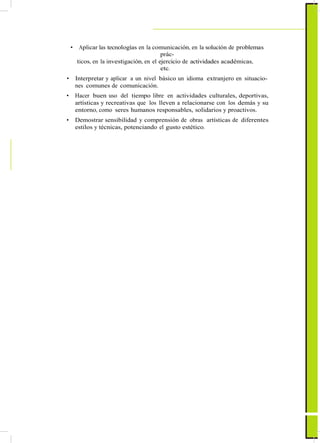 • Aplicar las tecnologías en la comunicación, en la solución de problemas
prác-
ticos, en la investigación, en el ejercicio de actividades académicas,
etc.
• Interpretar y aplicar a un nivel básico un idioma extranjero en situacio-
nes comunes de comunicación.
• Hacer buen uso del tiempo libre en actividades culturales, deportivas,
artísticas y recreativas que los lleven a relacionarse con los demás y su
entorno, como seres humanos responsables, solidarios y proactivos.
• Demostrar sensibilidad y comprensión de obras artísticas de diferentes
estilos y técnicas, potenciando el gusto estético.
 