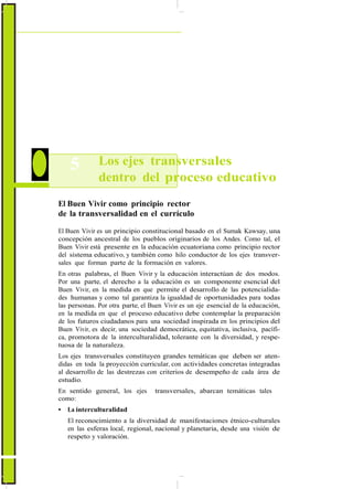 ActualizaciónyFortalecimientoCurriculardelaEducaciónGeneralBásica2010
5 Los ejes transversales
dentro del proceso educativo
El Buen Vivir como principio rector
de la transversalidad en el currículo
El Buen Vivir es un principio constitucional basado en el Sumak Kawsay, una
concepción ancestral de los pueblos originarios de los Andes. Como tal, el
Buen Vivir está presente en la educación ecuatoriana como principio rector
del sistema educativo, y también como hilo conductor de los ejes transver-
sales que forman parte de la formación en valores.
En otras palabras, el Buen Vivir y la educación interactúan de dos modos.
Por una parte, el derecho a la educación es un componente esencial del
Buen Vivir, en la medida en que permite el desarrollo de las potencialida-
des humanas y como tal garantiza la igualdad de oportunidades para todas
las personas. Por otra parte, el Buen Vivir es un eje esencial de la educación,
en la medida en que el proceso educativo debe contemplar la preparación
de los futuros ciudadanos para una sociedad inspirada en los principios del
Buen Vivir, es decir, una sociedad democrática, equitativa, inclusiva, pacífi-
ca, promotora de la interculturalidad, tolerante con la diversidad, y respe-
tuosa de la naturaleza.
Los ejes transversales constituyen grandes temáticas que deben ser aten-
didas en toda la proyección curricular, con actividades concretas integradas
al desarrollo de las destrezas con criterios de desempeño de cada área de
estudio.
En sentido general, los ejes transversales, abarcan temáticas tales
como:
• La interculturalidad
El reconocimiento a la diversidad de manifestaciones étnico-culturales
en las esferas local, regional, nacional y planetaria, desde una visión de
respeto y valoración.
16
 