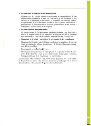 ActualizaciónyFortalecimientoCurriculardelaEducaciónGeneralBásica2010
• La formación de una ciudadanía democrática
El desarrollo de valores humanos universales, el cumplimiento de las
obligaciones ciudadanas, la toma de conciencia de los derechos, el de-
sarrollo de la identidad ecuatoriana y el respeto a los símbolos patrios,
el aprendizaje de la convivencia dentro de una sociedad intercultural y
plurinacional, la tolerancia hacia las ideas y costumbres de los demás y
el respeto a las decisiones de la mayoría.
• La protección del medioambiente
La interpretación de los problemas medioambientales y sus implicacio-
nes en la supervivencia de las especies, la interrelación del ser humano
con la naturaleza y las estrategias para su conservación y protección.
• El cuidado de la salud y los hábitos de recreación de los estudiantes
El desarrollo biológico y psicológico acorde con las edades y el entorno
socio-ecológico, los hábitos alimenticios y de higiene, el empleo produc-
tivo del tiempo libre.
• La educación sexual en los jóvenes
El conocimiento y respeto por la integridad de su propio cuerpo, el desa-
rrollo de la identidad sexual y sus consecuencias psicológicas y sociales,
la responsabilidad de la paternidad y la maternidad.
La atención a estas temáticas será planificada y ejecutada por los docentes
al desarrollar sus clases y las diversas tareas de aprendizaje, con el apoyo
de actividades extraescolares de proyección institucional.
17
 