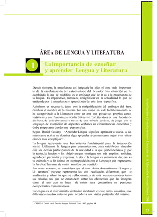 ActualizaciónyFortalecimientoCurriculardelaEducaciónGeneralBásica2010
ÁREA DE LENGUA Y LITERATURA
1 La importancia de enseñar
y aprender Lengua y Literatura
Desde siempre, la enseñanza del lenguaje ha sido el tema más importan-
te de la escolarización del estudiantado del Ecuador. Esta situación no ha
cambiado, lo que se modificó es el enfoque que se le da a la enseñanza de
la lengua. Es imperativo, entonces, resignificar en la actualidad lo que se
entiende por la enseñanza y aprendizaje de esta área específica.
Asimismo es necesario, junto con la resignificación del enfoque del área,
cambiar el nombre de la materia. Por esta razón en este fortalecimiento, se
ha categorizado a la Literatura como un arte que posee sus propias carac-
terísticas y una función particular diferente. La Literatura es una fuente de
disfrute, de conocimientos a través de una mirada estética, de juego con el
lenguaje, de valoración de aspectos verbales en circunstancias concretas y
debe respetarse desde esta perspectiva.
Según Daniel Cassany “Aprender Lengua significa aprender a usarla, a co-
municarse o, si ya se domina algo, aprender a comunicarse mejor y en situa-
ciones más complejas”1
.
La lengua representa una herramienta fundamental para la interacción
social. Utilizamos la lengua para comunicarnos, para establecer vínculos
con los demás participantes de la sociedad a la que pertenecemos y, por
lo tanto, la función y los objetivos que persigue son más amplios: solicitar,
agradecer, persuadir y expresar. Es decir, la lengua es comunicación; esa es
su esencia y su fin último en contraposición con el Lenguaje que representa
la facultad humana de emitir sonidos con sentido.
Por estas razones, se considera que el área debe denominarse “Lengua y
Li- teratura” porque representa las dos realidades diferentes que se
analizarán y sobre las que se reflexionará, y de esta manera conocer tanto
las relacio- nes que se establecen entre los elementos que las integran
como el uso que se hace de estos para convertirse en personas
competentes comunicativas.
La lengua es el instrumento simbólico mediante el cual, como usuarios, mo-
dificamos nuestro entorno para acceder a una visión particular del mismo.
1
CASSANY, Daniel, et al, Enseñar lengua, Editorial Grao, 1997, página 84.
23
 