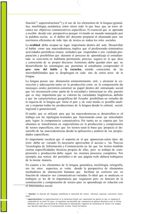 función15
, superestructura16
) y el uso de los elementos de la lengua (gramá-
tica, morfología, semántica, entre otros) todo lo que hace que un texto al-
cance sus objetivos comunicativos específicos. Es esencial que se aprenda
a escribir desde esta perspectiva porque viviendo un mundo manejado por
la palabra escrita, es el deber del docente preparar al alumnado para ser
escritores eficientes de todo tipo de textos en todos los roles sociales.
La oralidad debe ocupar un lugar importante dentro del aula. Desarrollar
el hablar como una macrodestreza, implica que el profesorado sistematice
actividades periódicas (nunca aisladas) que respondan a una cuidada pre-
paración y posibiliten que durante el proceso de aprendizaje el estudian-
tado se convierta en hablante pertinente, preciso, seguro en lo que dice
y consciente de su propio discurso. Asimismo, debe quedar claro que se
desarrollarán las estrategias que permitan al estudiante comprender el
pro- ceso del habla y la escucha, siendo consciente de las
microhabilidades que se despliegan en cada uno de estos actos de la
lengua.
La lengua posee una dimensión eminentemente oral, y alcanzar la co-
rrección y adecuación tanto en la producción como en la comprensión de
mensajes orales permitirá construir un papel dentro del entramado social
que los reconocerá como parte de la sociedad e interactuar en ella; puesto
que es muy importante que se valoren las variedades lingüísticas, debido
a que las características geográficas del Ecuador posibilitan un estudio de
la riqueza de la lengua que tiene el país y, de este modo, es posible anali-
zar y respetar todas las producciones de la lengua desde lo cultural, social,
regional o generacional.
El medio que se utilizará para que las macrodestrezas se desarrollen es el
trabajo con las tipologías textuales que funcionarán como eje articulador
para lograr la competencia comunicativa. Por tanto, no se espera que los
alumnos se transformen en especialistas en la producción y comprensión
de textos específicos, sino que los textos sean la base que propicie el de-
sarrollo de las macrodestrezas desde la aplicación y análisis de sus propie-
dades específicas.
Es importante recalcar que el soporte en el que aparezcan estos tipos de
texto debe ser variado. Es necesario aprovechar el acceso a las Nuevas
Tecnologías de Información y Comunicación en las que los textos tendrán
ciertas especificidades técnicas propias de ellas, pero su trabajo de com-
prensión y producción debe seguir los mismos procesos completos. Por
ejemplo, una noticia del periódico o de una página web, deberá trabajarse
de la misma manera.
En cuanto a los elementos de la lengua: gramática, morfología, ortografía,
en- tre otros aspectos, se verán desde la perspectiva de elementos
mediadores de interacción humana que facilitan un correcto uso en
función de situacio- nes comunicativas variadas. Es ideal que se analicen, se
trabajen, se les dé la importancia que requieren pero en función de la
construcción y comprensión de textos para su aprendizaje en relación con
el intercambio social.
15
función. La función del lenguaje manifiesta la intención del emisor: informar, expresar, convencer, entre
otras.
16
superestructura. La superestructura es la estructura formal que representa las partes en que se organiza el
contenido de un texto. Es, pues, el esqueleto reconocible que caracteriza un género discursivo, por su forma
habitual y por ello convencional de estructurar la información: organiza las secuencias de frases y les asigna
una función específica en la comunicación. (Centro Virual Cervantes).
 