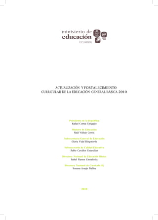 ACTUALIZACIÓN Y FORTALECIMIENTO
CURRICULAR DE LA EDUCACIÓN GENERAL BÁSICA 2010
Presidente de la República
Rafael Correa Delgado
Ministro de Educación
Raúl Vallejo Corral
Subsecretaria General de Educación
Gloria Vidal Illingworth
Subsecretario de Calidad Educativa
Pablo Cevallos Estarellas
Directora Nacional de Educación Básica
Isabel Ramos Castañeda
Directora Nacional de Currículo (E)
Susana Araujo Fiallos
2010
 