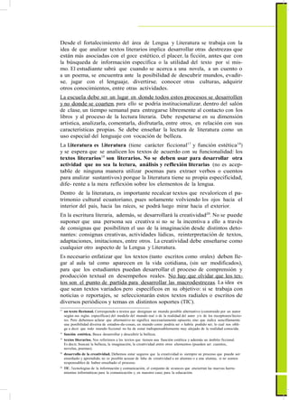 ActualizaciónyFortalecimientoCurriculardelaEducaciónGeneralBásica2010
Desde el fortalecimiento del área de Lengua y Literatura se trabaja con la
idea de que analizar textos literarios implica desarrollar otras destrezas que
están más asociadas con el goce estético, el placer, la ficción, antes que con
la búsqueda de información específica o la utilidad del texto por sí mis-
mo. El estudiante sabrá que cuando se acerca a una novela, a un cuento o
a un poema, se encuentra ante la posibilidad de descubrir mundos, evadir-
se, jugar con el lenguaje, divertirse, conocer otras culturas, adquirir
otros conocimientos, entre otras actividades.
La escuela debe ser un lugar en donde todos estos procesos se desarrollen
y no donde se coarten, para ello se podría institucionalizar, dentro del salón
de clase, un tiempo semanal para entregarse libremente al contacto con los
libros y al proceso de la lectura literaria. Debe respetarse en su dimensión
artística, analizarla, comentarla, disfrutarla, entre otros, en relación con sus
características propias. Se debe enseñar la lectura de literatura como un
uso especial del lenguaje con vocación de belleza.
La Literatura es Literatura (tiene carácter ficcional17
y función estética18
)
y se espera que se analicen los textos de acuerdo con su funcionalidad: los
textos literarios19
son literarios. No se deben usar para desarrollar otra
actividad que no sea la lectura, análisis y reflexión literarias (no es acep-
table de ninguna manera utilizar poemas para extraer verbos o cuentos
para analizar sustantivos) porque la literatura tiene su propia especificidad,
dife- rente a la mera reflexión sobre los elementos de la lengua.
Dentro de la literatura, es importante recalcar textos que revaloricen el pa-
trimonio cultural ecuatoriano, pues solamente volviendo los ojos hacia el
interior del país, hacia las raíces, se podrá luego mirar hacia el exterior.
En la escritura literaria, además, se desarrollará la creatividad20
. No se puede
suponer que una persona sea creativa si no se la incentiva a ello a través
de consignas que posibiliten el uso de la imaginación desde distintos deto-
nantes: consignas creativas, actividades lúdicas, reinterpretación de textos,
adaptaciones, imitaciones, entre otros. La creatividad debe enseñarse como
cualquier otro aspecto de la Lengua y Literatura.
Es necesario enfatizar que los textos (tanto escritos como orales) deben lle-
gar al aula tal como aparecen en la vida cotidiana, (sin ser modificados),
para que los estudiantes puedan desarrollar el proceso de comprensión y
producción textual en desempeños reales. No hay que olvidar que los tex-
tos son el punto de partida para desarrollar las macrodestrezas. La idea es
que sean textos variados pero específicos en su objetivo: si se trabaja con
noticias o reportajes, se seleccionarán estos textos radiales o escritos de
diversos periódicos y temas en distintos soportes (TIC).
17
un texto ficcional. Corresponde a textos que designan un mundo posible alternativo (construido por un autor
según sus reglas específicas) del modelo del mundo real o de la realidad del autor y/o de los receptores/lecto-
res. Pero debemos aclarar que alternativo no significa necesariamente opuesto, sino que indica sencillamente
una posibilidad diversa de estados-de-cosas, un mundo como podría ser o habría podido ser; lo cual nos obli-
ga a decir que todo mundo ficcional no ha de estar indispensablemente muy alejado de la realidad conocida.
18
función estética. Busca desarrollar y descubrir la belleza.
19
textos literarios. Nos referimos a los textos que tienen una función estética y además un ámbito ficcional.
Es decir, buscan la belleza, la imaginación, la creatividad entre otros elementos (pueden ser: cuentos,
novelas, poemas).
20
desarrollo de la creatividad. Debemos estar seguros que la creatividad es siempre un proceso que puede ser
enseñado y aprendido, no es posible acusar de falta de creatividad a un alumno o a una alumna, si no somos
responsables de haber enseñado el proceso.
20
TIC. Tecnologías de la información y comunicación, el conjunto de avances que encierran las nuevas herra-
mientas informáticas para la comunicación y, en nuestro caso, para la educación.
27
 