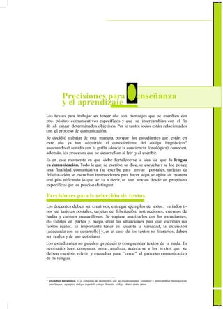ActualizaciónyFortalecimientoCurriculardelaEducaciónGeneralBásica2010
4 Precisiones para la enseñanza
y el aprendizaje
Los textos para trabajar en tercer año son mensajes que se escriben con
pro- pósitos comunicativos específicos y que se intercambian con el fin
de al- canzar determinados objetivos. Por lo tanto, todos están relacionados
con el proceso de comunicación.
Se decidió trabajar de esta manera, porque los estudiantes que están en
este año ya han adquirido el conocimiento del código lingüístico29
asociando el sonido con la grafía (desde la conciencia fonológica); conocen,
además, los procesos que se desarrollan al leer y al escribir.
Es en este momento en que debe fortalecerse la idea de que la lengua
es comunicación. Todo lo que se escribe, se dice, se escucha y se lee posee
una finalidad comunicativa (se escribe para enviar postales, tarjetas de
felicita- ción; se escuchan instrucciones para hacer algo, se opina de manera
oral pla- nificando lo que se va a decir, se leen textos desde un propósito
específico) que es preciso distinguir.
Precisiones para la selección de textos
Los docentes deben ser creativos, entregar ejemplos de textos: variados ti-
pos de tarjetas postales, tarjetas de felicitación, instrucciones, cuentos de
hadas y cuentos maravillosos. Se sugiere analizarlos con los estudiantes,
di- vidirlos en partes y, luego, crear las situaciones para que escriban sus
textos reales. Es importante tener en cuenta la variedad, la extensión
(adecuada con su desarrollo) y, en el caso de los textos no literarios, deben
ser reales y de uso cotidiano.
Los estudiantes no pueden producir o comprender textos de la nada. Es
necesario leer, comparar, mirar, analizar, acercarse a los textos que se
deben escribir, referir y escuchar para “cerrar” el proceso comunicativo
de la lengua.
29
el código lingüístico. Es el conjunto de elementos que se organizan para construir e intercambiar mensajes en
una lengua; ejemplo: código español, código francés, código chino, entre otros.
39
 