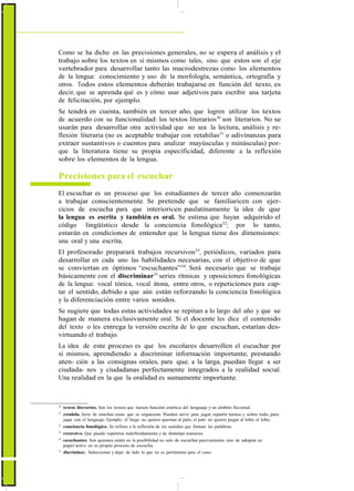 ActualizaciónyFortalecimientoCurriculardelaEducaciónGeneralBásica2010
Como se ha dicho en las precisiones generales, no se espera el análisis y el
trabajo sobre los textos en sí mismos como tales, sino que estos son el eje
vertebrador para desarrollar tanto las macrodestrezas como los elementos
de la lengua: conocimiento y uso de la morfología, semántica, ortografía y
otros. Todos estos elementos deberán trabajarse en función del texto, es
decir, que se aprenda qué es y cómo usar adjetivos para escribir una tarjeta
de felicitación, por ejemplo.
Se tendrá en cuenta, también en tercer año, que logren utilizar los textos
de acuerdo con su funcionalidad: los textos literarios30
son literarios. No se
usarán para desarrollar otra actividad que no sea la lectura, análisis y re-
flexión literaria (no es aceptable trabajar con retahílas31
o adivinanzas para
extraer sustantivos o cuentos para analizar mayúsculas y minúsculas) por-
que la literatura tiene su propia especificidad, diferente a la reflexión
sobre los elementos de la lengua.
Precisiones para el escuchar
El escuchar es un proceso que los estudiantes de tercer año comenzarán
a trabajar conscientemente. Se pretende que se familiaricen con ejer-
cicios de escucha para que interioricen paulatinamente la idea de que
la lengua es escrita y también es oral. Se estima que hayan adquirido el
código lingüístico desde la conciencia fonológica32
; por lo tanto,
estarán en condiciones de entender que la lengua tiene dos dimensiones:
una oral y una escrita.
El profesorado preparará trabajos recursivos33
, periódicos, variados para
desarrollar en cada uno las habilidades necesarias, con el objetivo de que
se conviertan en óptimos “escuchantes”34
. Será necesario que se trabaje
básicamente con el discriminar35
series rítmicas y oposiciones fonológicas
de la lengua: vocal tónica, vocal átona, entre otros, o repeticiones para cap-
tar el sentido, debido a que aún están reforzando la conciencia fonológica
y la diferenciación entre varios sonidos.
Se sugiere que todas estas actividades se repitan a lo largo del año y que se
hagan de manera exclusivamente oral. Si el docente les dice el contenido
del texto o les entrega la versión escrita de lo que escuchan, estarían des-
virtuando el trabajo.
La idea de este proceso es que los escolares desarrollen el escuchar por
sí mismos, aprendiendo a discriminar información importante, prestando
aten- ción a las consignas orales, para que, a la larga, puedan llegar a ser
ciudada- nos y ciudadanas perfectamente integrados a la realidad social.
Una realidad en la que la oralidad es sumamente importante.
30
textos literarios. Son los textos que tienen función estética del lenguaje y un ámbito ficcional.
31
retahíla. Serie de muchas cosas que se organizan. Pueden servir para jugar, repartir turnos y, sobre todo, para
jugar con el lenguaje. Ejemplo: el fuego no quiere quemar al palo, el palo no quiere pegar al lobo, el lobo…
32
conciencia fonológica. Se refiere a la reflexión de los sonidos que forman las palabras.
33
recursivo. Que puede repetirse indefinidamente y de distintas maneras.
34
escuchantes. Son quienes están en la posibilidad no solo de escuchar pasivamente, sino de adoptar un
papel activo en su propio proceso de escucha.
35
discriminar. Seleccionar y dejar de lado lo que no es pertinente para el caso.
40
 