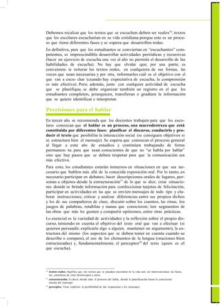 ActualizaciónyFortalecimientoCurriculardelaEducaciónGeneralBásica2010
Debemos recalcar que los textos que se escuchen deben ser reales36
, textos
que los escolares escucharían en su vida cotidiana porque este es un proce-
so que tiene diferentes fases y se espera que desarrollen todas.
En definitiva, para que los estudiantes se conviertan en “escuchantes” com-
petentes, es imprescindible desarrollar actividades periódicas y recursivas
(hacer un ejercicio de escucha una vez al año no permite el desarrollo de las
habilidades de escucha). No hay que olvidar que, por una parte, es
convenien- te reiterar los textos orales, en cualquiera de sus formas, las
veces que sean necesarias y por otra, informarles cuál es el objetivo con el
que van a escu- char (cuando hay expectativa de escucha, la comprensión
es más efectiva). Pero, además, junto con cualquier actividad de escucha
que se planifique, se debe organizar también un registro en el que los
estudiantes completen, jerarquicen, transfieran o gradúen la información
que se quiere identificar e interpretar.
Precisiones para el hablar
En tercer año se recomienda que los docentes trabajen para que los esco-
lares conozcan que el hablar es un proceso, una macrodestreza que está
constituida por diferentes fases: planificar el discurso, conducirlo y pro-
ducir el texto que posibilita la interacción social (se consiguen objetivos si
se estructura bien el mensaje). Se espera que conozcan el proceso general
al llegar a este año de estudios y continúen trabajando de forma
permanen- te, para que sean conscientes de que no “se habla por hablar”
sino que hay pasos que se deben respetar para que la comunicación sea
más efectiva.
Para esto, los estudiantes estarán inmersos en situaciones en que sea ne-
cesario que hablen más allá de la conocida exposición oral. Por lo tanto, es
necesario participar en debates; hacer descripciones orales de lugares, per-
sonas u objetos desde la estructuración37
de lo que se dice; crear situacio-
nes donde se brinde información para confeccionar tarjetas de felicitación;
participar en actividades en las que se envíen mensajes de todo tipo y ela-
borar instrucciones; criticar y analizar diferencias entre sus propios dichos
y los de sus compañeros de clase; discutir sobre los cuentos, las rimas, los
juegos de palabras, retahílas y nanas que conocieron; leer segmentos de
las obras que más les gusten y compartir opiniones, entre otras prácticas.
Lo esencial es la variedad de actividades y la reflexión sobre el propio dis-
curso, teniendo en cuenta el objetivo del texto oral que van a efectuar (si
quieren persuadir, explicarle algo a alguien, mantener un argumento), la es-
tructura del mismo (los aspectos que se deben tener en cuenta cuando se
describe o compara), el uso de los elementos de la lengua (oraciones bien
estructuradas) y, fundamentalmente, el perceptor38
del texto (quien es el
que escucha).
36
textos reales. Significa que son textos que se pueden encontrar en la vida real, sin intervenciones: las factu-
ras, carteleras de cine, horóscopos y otros.
37
estructuración. Es decir, desde todo el proceso del habla, desde la planificación hasta la concreción
misma del mensaje.
38
perceptor. Tiene implícito la posibilidad de dar respuestas a los mensajes.
41
 