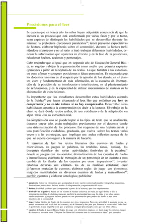 Precisiones para el leer
Se espera que en tercer año los niños hayan adquirido conciencia de que la
lectura es un proceso que está conformado por varias fases y, por lo tanto,
sean capaces de distinguir las habilidades que se desarrollan durante las
mismas: la prelectura (reconocer paratextos39
, tener presente expectativas
de lectura, elaborar hipótesis sobre el contenido), durante la lectura (refi-
riéndose al proceso y no al texto a leer) trabajar diferentes habilidades, or-
denar la información que aparezca en el texto y en la fase de la poslectura,
relacionar hechos, acciones y personajes.
Cabe recordar que al igual que en segundo año de Educación General Bási-
ca, se sugiere trabajar la argumentación como medio que permita expresar
opiniones a partir de la lectura de los textos. Lo que habilita a los estudian-
tes para afirmar y sostener posiciones e ideas personales. Es necesario que
los docentes insistan en el respeto por la opinión de los demás, en el plan-
teo claro y fundamentado de toda afirmación, en la escucha sin interrup-
ción de la posición de su interlocutor o interlocutora, en el planteamiento
de refutaciones, y en la capacidad de utilizar mecanismos de síntesis en la
elaboración de conclusiones.
Es importante que los estudiantes desarrollen estas habilidades además
de la fluidez40
que hayan alcanzado al leer. Hay que enfatizar que leer es
comprender y no existe lectura si no hay comprensión. Desarrollar estas
habilidades apunta a la comprensión (es decir a la lectura). El trabajo en la
clase se dará desde textos reales, de uso cotidiano o de la adaptación en
algún texto con su estructura real.
La comprensión solo se puede lograr si los tipos de texto que se analizarán,
durante tercer año, están trabajados previamente por el docente desde
una sistematización de los procesos. Eso requiere de una lectura previa y
una planificación cuidadosa, graduada, que vuelva sobre los textos varias
veces y a las estrategias, que implique una ardua reflexión acerca de lo
que se espera conseguir y la manera de hacerlo.
Al terminar de leer los textos literarios (los cuentos de hadas y
maravillosos, los juegos de palabras, las retahílas, nanas, rondas), los
docentes planifica- rán varias actividades: festivales de la palabra41
donde se juegue con los sonidos; dramatización de los cuentos de hadas
y maravillosos; escritura de mensajes de un personaje de un cuento a otro;
cambio de los finales de los cuentos por otros imprevistos42
; inventar
retahílas diversas con elemen- tos de su realidad cotidiana; crear
diferentes portadas de cuentos; elaborar reglas de juego con elementos
mágicos manifestados en diversos cuentos de hadas y maravillosos43
;
escribir cuentos y elaborar antologías; publicitar
39
paratexto. Todos los elementos que acompañan al texto escrito contextualizándolo: fotografías, esquemas,
ilustraciones, entre otros. Incluso atañe a la diagramación y organización del texto.
40
fluidez. Facilidad y soltura para comprender a partir de la lectura y para leer rápidamente.
41
festivales de la palabra. Puede ser un evento de lectura colectiva, un baile, un lugar donde se use la
información recibida de distintas maneras, también la oportunidad para que las niñas y los niños canten
rondas nacionales y jueguen. Incluso, puede ser una presentación para padres de familia o para otros
miembros de la comunidad.
42
imprevistos. Cambio de finales de los cuentos por otros impuestos. Para esta actividad, lo esencial es que se
pueda reconocer cuál es el final del cuento, y se dé libertad y alas para que florezca la creatividad. Todo final
es permitido, lo que importa no es que se parezca a ningún preconcepto, sino que sea libre y fluya.
43
cuentos de hadas y maravillosos. Reglas de juego con elementos mágicos, es decir, jugar los mismos juegos
de siempre o inventar otros (“No pisar las líneas del cemento sino te conviertes en sapo”, por ejemplo).
 
