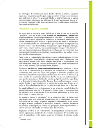 la comunicación literaria.
Precisiones para el escribir
En tercer año se aconseja poner énfasis en la idea de que no se escribe
“porque sí”, sino que se escribe de acuerdo con un propósito y un proceso.
El profesorado no puede simplemente decir “escriban”. El proceso de pro-
ducción de un texto requiere del desarrollo de diferentes habilidades, las
cuales deben trabajarse antes de su planificación; por ende, se recomienda
a los docentes utilizar los conocimientos que adquirieron en el proceso de
lectura, cuando leen diversidad de instrucciones, reglas de juego, mensajes,
entre otros. En este análisis, los educandos reconocen que estos textos tie-
nen una trama, estructura, y elementos específicos que los conforman. Este
conocimiento textual se constituirá en los prerrequisitos que deben poseer
para producir nuevos textos.
Todo lo que se redacta debe planificarse primero mediante dibujos, pregun-
tas y cuadros que los estudiantes completen, entre otros. Obviamente este
proceso será guiado. Antes debe haberse planificado el desarrollo de esta
macrodestreza, saber qué quieren desarrollar en cada caso, tener presente
qué se hace primero y qué se debe hacer después.
El docente establecerá situaciones comunicativas específicas con el fin de
que se dé la comunicación y se aprendan los elementos de la lengua fun-
damentales para crear sus textos. Por ejemplo, el Municipio (o alguna otra
institución de la localidad) cumple determinados años desde su fundación y
van a escribir las tarjetas de felicitación. La idea es que las fechas concuer-
den, que los estudiantes diseñen las tarjetas y el profesorado las haga llegar
a su destinatario. La escritura debe darse en desempeños reales de comuni-
cación; la idea es que ningún texto se escribe de la nada, todo lo que se es-
cribe se debe planificar, escribir un borrador y revisar junto con el docente.
La publicación del texto es la etapa en la que el escrito cumple la función
comunicativa y es leída por el destinatario. En esta etapa es importante que
los escolares, con la orientación de los docentes, planifiquen la forma para
hacer llegar el escrito al lector.
Es necesario romper el paradigma44
de la “redacción libre”, de la escritura
espontánea para que, desde los primeros años de la escolaridad, junto con
la adquisición del código, se pueda adquirir el conocimiento de los distin-
tos tipos de texto y cimentar el proceso de escritura. Lo mismo ocurre con
la escritura literaria porque además del propósito, debe implementarse la
creatividad con actividades específicas para desarrollarla.
El proceso creativo es un acercamiento a la búsqueda de las mejores solu-
ciones a problemas planteados. Es decir, los estudiantes deben realizar una
serie de actividades en las cuales resuelvan problemas de distinta índole.
Al
44
paradigma. Modelo.
43
ActualizaciónyFortalecimientoCurriculardelaEducaciónGeneralBásica2010
las antologías de cuentos que hayan hecho a través de afiches, organizar
reuniones imaginarias con los personajes y escribir invitaciones personales
para cada uno de ellos. Con estas actividades se podría lograr que la lectura
sea completa y placentera; que disfruten de lo que leyeron, que usen la in-
formación contenida en las obras para crear otros productos que posibiliten
 