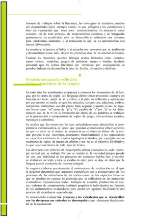 ActualizaciónyFortalecimientoCurriculardelaEducaciónGeneralBásica2010
tratarse de trabajos sobre la literatura, las consignas de escritura pueden
ser disparatadas (pero siempre claras), lo que obligará a los estudiantes a
bus- car respuestas que sean poco convencionales. Es necesario tomar
concien- cia de este proceso, de mejoramiento continuo y de búsqueda
permanente. La creatividad solo se desarrolla al enfrentar vías alternas
para problemas naturales, o al relacionar lo que se va aprendiendo con
nueva información.
La escritura, la lectura, el habla y la escucha son procesos que se analizarán
y desarrollarán como tales desde los primeros años de la enseñanza básica.
Cuando los docentes quieran trabajar textos literarios como cuentos,
narra- ciones, retahílas, juegos de palabras, nanas o rondas, tendrán
presente que los textos literarios son literarios; por consiguiente, se
pondrá énfasis en desarrollar la idea de ficción, invención y disfrute.
Precisiones para la reflexión
de los elementos de la lengua
En este año, los estudiantes empiezan a conocer los elementos de la len-
gua; por lo tanto, las reglas del lenguaje deben estar presentes siempre en
función del texto: partir de él y volver a él para su reflexión y aplicación;
por ese motivo se confía en que los artículos, sustantivos, adjetivos, verbos,
sinónimos, antónimos, uso del punto final, seguido y aparte; el uso de algu-
nas letras como “m” antes de “p” y “b”; cambio de “c” por “q” en los dimi-
nutivos; uso de la “s” en la formación del plural de las palabras se trabajen
en la producción y comprensión de reglas de juego, instrucciones escritas,
mensajes y cartelería.
Se recalca que los textos son los ejes articuladores para desarrollar la com-
petencia comunicativa, es decir, que puedan comunicarse efectivamente,
no que el texto en sí mismo se convierta en el objetivo último de la uni-
dad porque si eso ocurriera, estaríamos transformando a los estudiantes
en expertos escritores de ciertas tipologías textuales, por ejemplo, serían
escritores de reglas de juego, de afiches y ese no es el objetivo. El objetivo
es que sean escritores de todo tipo de textos.
Las destrezas con criterios de desempeño deben evaluarse en cada tipolo-
gía textual que se trabaje. Por eso se insiste en la variedad porque puede
ser que una habilidad de los procesos del escuchar, hablar, leer y escribir
se evalúe en un texto y otra se evalúe en otro; pero se deja en claro que la
lengua puede evaluarse de manera integral.
Se sugiere elaborar previamente el instrumento de evaluación en el que
el docente determine qué aspectos específicos van a evaluar tanto de los
procesos, de las estructuras de los textos como de los aspectos literarios
que se tendrán en cuenta. Se aconseja que se reflexione en las instancias
evaluadoras: exposiciones orales, trabajos de escucha, producción de tex-
tos, trabajos de comprensión, trabajos grupales o individuales en función
de los instrumentos evaluadores para poder ser agentes facilitadores del
proceso de enseñanza -aprendizaje.
Se recomienda evaluar los procesos y las estrategias que se desarrollan
con las destrezas con criterios de desempeño como elemento fundamen-
tal de la evaluación.
44
 