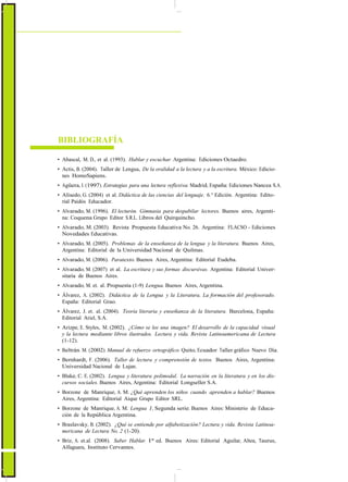 ActualizaciónyFortalecimientoCurriculardelaEducaciónGeneralBásica2010
BIBLIOGRAFÍA
• Abascal, M. D., et al. (1993). Hablar y escuchar. Argentina: Ediciones Octaedro.
• Actis, B. (2004). Taller de Lengua, De la oralidad a la lectura y a la escritura. México: Edicio-
nes HomoSapiens.
• Agüera, I. (1997). Estrategias para una lectura reflexiva. Madrid, España: Ediciones Nancea S.A.
• Alisedo, G. (2004) et al. Didáctica de las ciencias del lenguaje. 6.° Edición. Argentina: Edito-
rial Paidós Educador.
• Alvarado, M. (1996). El lecturón. Gimnasia para despabilar lectores. Buenos aires, Argenti-
na: Coquena Grupo Editor S.R.L. Libros del Quirquincho.
• Alvarado, M. (2003). Revista Propuesta Educativa No. 26. Argentina: FLACSO - Ediciones
Novedades Educativas.
• Alvarado, M. (2005). Problemas de la enseñanza de la lengua y la literatura. Buenos Aires,
Argentina: Editorial de la Universidad Nacional de Quilmas.
• Alvarado, M. (2006). Paratexto. Buenos Aires, Argentina: Editorial Eudeba.
• Alvarado, M. (2007) et al. La escritura y sus formas discursivas. Argentina: Editorial Univer-
sitaria de Buenos Aires.
• Alvarado, M. et. al. Propuesta (1-9) Lengua. Buenos Aires, Argentina.
• Álvarez, A. (2002). Didáctica de la Lengua y la Literatura, La formación del profesorado.
España: Editorial Grao.
• Álvarez, J. et. al. (2004). Teoría literaria y enseñanza de la literatura. Barcelona, España:
Editorial Ariel, S.A.
• Arizpe, E. Styles, M. (2002). ¿Cómo se lee una imagen? El desarrollo de la capacidad visual
y la lectura mediante libros ilustrados. Lectura y vida. Revista Latinoamericana de Lectura
(1-12).
• Beltrán. M. (2002). Manual de refuerzo ortográfico. Quito, Ecuador: Taller gráfico Nuevo Día.
• Bernhardt, F. (2006). Taller de lectura y comprensión de textos. Buenos Aires, Argentina:
Universidad Nacional de Lujan.
• Blake, C. E. (2002). Lengua y literatura polimodal. La narración en la literatura y en los dis-
cursos sociales. Buenos Aires, Argentina: Editorial Longseller S.A.
• Borzone de Manrique, A. M. ¿Qué aprenden los niños cuando aprenden a hablar? Buenos
Aires, Argentina: Editorial Aique Grupo Editor SRL.
• Borzone de Manrique, A. M. Lengua 1, Segunda serie. Buenos Aires: Ministerio de Educa-
ción de la República Argentina.
• Braslavsky, B. (2002). ¿Qué se entiende por alfabetización? Lectura y vida. Revista Latinoa-
mericana de Lectura No. 2 (1-20).
• Briz, A. et.al. (2008). Saber Hablar. 1ª ed. Buenos Aires: Editorial Aguilar, Altea, Taurus,
Alfaguara, Instituto Cervantes.
46
 