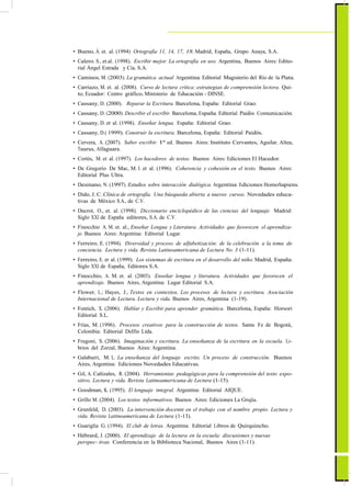 ActualizaciónyFortalecimientoCurriculardelaEducaciónGeneralBásica2010
• Bueno, Á. et. al. (1994) Ortografía 11, 14, 17, 18. Madrid, España, Grupo Anaya, S.A.
• Calero. S., et.al. (1998). Escribir mejor. La ortografía en uso. Argentina, Buenos Aires: Edito-
rial Ángel Estrada y Cía. S.A.
• Caminos, M. (2003). La gramática actual. Argentina: Editorial Magisterio del Río de la Plata.
• Carriazo, M. et. al. (2008). Curso de lectura crítica: estrategias de comprensión lectora. Qui-
to, Ecuador: Centro gráfico, Ministerio de Educación - DINSE.
• Cassany, D. (2000). Reparar la Escritura. Barcelona, España: Editorial Grao.
• Cassany, D. (2000). Describir el escribir. Barcelona, España: Editorial Paidós Comunicación.
• Cassany, D. et al. (1998). Enseñar lengua. España: Editorial Grao.
• Cassany, D.( 1999). Construir la escritura. Barcelona, España: Editorial Paidós.
• Cervera, A. (2007). Saber escribir. 1ª ed. Buenos Aires: Instituto Cervantes, Aguilar, Altea,
Taurus, Alfaguara.
• Cortés, M. et al. (1997). Los hacedores de textos. Buenos Aires: Ediciones El Hacedor.
• De Gregorio De Mac, M. I. et al. (1996). Coherencia y cohesión en el texto. Buenos Aires:
Editorial Plus Ultra.
• Desinano, N. (1997). Estudios sobre interacción dialógica. Argentina: Ediciones HomoSapiens.
• Dido, J. C. Clínica de ortografía. Una búsqueda abierta a nuevos cursos. Novedades educa-
tivas de México S.A., de C.V.
• Ducrot, O., et. al. (1998). Diccionario enciclopédico de las ciencias del lenguaje. Madrid:
Siglo XXI de España editores, S.A. de C.V.
• Finocchio A. M. et. al., Enseñar Lengua y Literatura. Actividades que favorecen el aprendiza-
je. Buenos Aires: Argentina: Editorial Lugar.
• Ferreiro, E. (1994). Diversidad y proceso de alfabetización: de la celebración a la toma de
conciencia. Lectura y vida. Revista Latinoamericana de Lectura No. 3 (1-11).
• Ferreiro, E. et al. (1999). Los sistemas de escritura en el desarrollo del niño. Madrid, España:
Siglo XXI de España, Editores S.A.
• Finocchio, A. M. et. al. (2003). Enseñar lengua y literatura. Actividades que favorecen el
aprendizaje. Buenos Aires, Argentina: Lugar Editorial S.A.
• Flower, L.; Hayes, J., Textos en contextos. Los procesos de lectura y escritura. Asociación
Internacional de Lectura. Lectura y vida. Buenos Aires, Argentina (1-19).
• Fontich, X. (2006). Hablar y Escribir para aprender gramática. Barcelona, España: Horsori
Editorial S.L.
• Frías, M. (1996). Procesos creativos para la construcción de textos. Santa Fe de Bogotá,
Colombia: Editorial Delfín Ltda.
• Frugoni, S. (2006). Imaginación y escritura. La enseñanza de la escritura en la escuela. Li-
brios del Zorzal, Buenos Aires: Argentina.
• Galaburri, M. L. La enseñanza del lenguaje escrito. Un proceso de construcción. Buenos
Aires, Argentina: Ediciones Novedades Educativas.
• Gil, A. Cañizales, R. (2004). Herramientas pedagógicas para la comprensión del texto expo-
sitivo. Lectura y vida. Revista Latinoamericana de Lectura (1-15).
• Goodman, K. (1995). El lenguaje integral. Argentina: Editorial AIQUE.
• Grillo M. (2004). Los textos informativos. Buenos Aires: Ediciones La Grujía.
• Grunfeld, D. (2003). La intervención docente en el trabajo con el nombre propio. Lectura y
vida. Revista Latinoamericana de Lectura (1-13).
• Guariglia G. (1994). El club de letras. Argentina: Editorial Libros de Quirquincho.
• Hébrard, J. (2000). El aprendizaje de la lectura en la escuela: discusiones y nuevas
perspec- tivas. Conferencia en la Biblioteca Nacional, Buenos Aires (1-11).
47
 