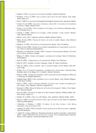 ActualizaciónyFortalecimientoCurriculardelaEducaciónGeneralBásica2010
• Jurado, F. (1995). Los procesos de la lectura, Colombia: Editorial Presencia.
• Kaufman, A. M. et. al. (2007). Leer y escribir: el día a día en las aulas. Buenos Aires: Aique
Grupo Editor S.A.
• Klein, I. (2007). La narración. Enciclopedia Semiológica. Buenos Aires, Argentina: Eudeba.
• Lennart, B. et.al. (2000). Los procesos del pensar y del escribir. La escritura en la enseñanza
secundaria. España: Editorial Grao.
• Lomas, C. et. al. (1999). Textos de didáctica de la lengua y de la literatura. Barcelona, Espa-
ña: CEVAGRAF S.C.C.L.
• Luchetti, E. (2008). Didáctica de la Lengua, ¿Cómo aprender? ¿Cómo enseñar? Buenos
Aires: Editorial Bonum.
• Marín, F. et.al. (1991). Lingüística aplicada. Madrid: Editorial Síntesis.
• Marín, M. et.al, (2005). Prácticas de lectura con textos de estudio. Buenos Aires: Editorial
Universitaria.
• Mendoza, A. (1995). De la lectura a la interpretación. Buenos Aires: A-Z Editora.
• Milian, M. et.al. (2000). El papel de la actividad metalingüística en el aprendizaje de la escri-
tura. Santa Fe: Ediciones HomoSapiens.
• Ministerio de Educación y Cultura (1996). Propuesta Consensuada de Reforma Curricular
para la Educación Básica. Ecuador.
• Múgica, N. (2006). Estudios del Lenguaje y enseñanza de la Lengua. Santa Fe: Ediciones
HomoSapiens.
• Niño, M. (2005). Competencias en la comunicación. Bogotá: Ecoe Ediciones.
• Ong, W. (1997). Oralidad y Escritura, Argentina: Fondo de Cultura Económica.
• Ortiz, D. ( 2003). ¿Cómo se aprende, cómo se enseña la lengua escrita? Buenos Aires: Edi-
torial Lugar.
• Posada, R. et. al. Promoción automática y enseñanza de la lectoescritura, Colección Mesa
Redonda. Santa Fe de Bogotá, D.C., Colombia: Editorial Presencia.
• Prato, N. (1998). Abordaje de la gramática desde una perspectiva psicolingüística. México D.
F.: Ediciones Novedades Educativas.
• Salgado, Hugo, (2000), Cómo enseñamos a leer y escribir. Buenos Aires: Editorial Magiste-
rio del Río de la Plata.
• Sardi, V. (2003). Lengua y literatura polimodal. La ficción como creadora de mundos posi-
bles. Buenos Aires, Argentina: Editorial Longseller S.A.
• Scarano, E. (2004). Manual de Redacción de Escritos de Investigación. Buenos Aires, Argen-
tina: Ediciones Macchi.
• Seco. M. (2001). Diccionario de dudas de la Real Academia Española. Madrid, España: Edi-
torial Espasa Calpe, S.A.
• Serafini, M. A. (2002). Cómo se escribe. Buenos Aires, Argentina: Editorial Paidós, SAICF.
• Suárez, P. (2005). La escritura literaria. Cómo y qué se lee para escribir. Santa Fe, Argentina:
Ediciones HomoSapiens.
• Teberosky, A. Martínez, C. (2003). El nombre de las letras. Lectura y vida. Revista
Latinoame- ricana de Lectura (1-12).
• Tobelem, M. (1994). El libro de Grafein. Teoría y práctica de un taller de escritura. Argentina:
Aula XXI, Santillana.
• Unidad de recursos didácticos. Programa nacional de gestión curricular y capacitación
(2001). Lengua TRENGANIA. Para los que leen y escriben solos, Cuadernillo para docentes.
Buenos Aires, Argentina: Formacolor Impresores S.R.L.
48
 