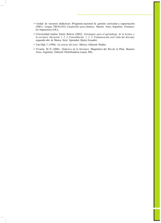 ActualizaciónyFortalecimientoCurriculardelaEducaciónGeneralBásica2010
• Unidad de recursos didácticos. Programa nacional de gestión curricular y capacitación
(2001). Lengua TRENGANIA, Cuadernillo para alumnos. Buenos Aires, Argentina: Formaco-
lor Impresores S.R.L.
• Universidad Andina Simón Bolívar (2003). Estrategias para el aprendizaje de la lectura y
la escritura. Iniciación 1, 2, 3, Consolidación 1, 2, 3. Comunicación oral. Guía del docente,
segundo año de Básica. Serie Aprender. Quito, Ecuador.
• Van Dijk, T. (1998). La ciencia del texto. México: Editorial Paidós.
• Vivante, M. D. (2006). Didáctica de la literatura. Magisterio del Río de la Plata. Buenos
Aires, Argentina: Editorial Distribuidora Lumen SRL.
49
 