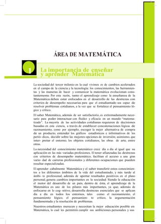 ÁREA DE MATEMÁTICA
1 La importancia de enseñar
y aprender Matemática
La sociedad del tercer milenio en la cual vivimos es de cambios acelerados
en el campo de la ciencia y la tecnología: los conocimientos, las herramien-
tas y las maneras de hacer y comunicar la matemática evolucionan cons-
tantemente. Por esta razón, tanto el aprendizaje como la enseñanza de la
Matemática deben estar enfocados en el desarrollo de las destrezas con
criterios de desempeño necesarias para que el estudiantado sea capaz de
resolver problemas cotidianos, a la vez que se fortalece el pensamiento ló-
gico y crítico.
El saber Matemática, además de ser satisfactorio, es extremadamente nece-
sario para poder interactuar con fluidez y eficacia en un mundo “matema-
tizado”. La mayoría de las actividades cotidianas requieren de decisiones
basadas en esta ciencia, a través de establecer concatenaciones lógicas de
razonamiento, como por ejemplo, escoger la mejor alternativa de compra
de un producto, entender los gráficos estadísticos e informativos de los
perió- dicos, decidir sobre las mejores opciones de inversión; asimismo, que
inter- pretar el entorno, los objetos cotidianos, las obras de arte, entre
otras.
La necesidad del conocimiento matemático crece día a día al igual que su
aplicación en las más variadas profesiones. El tener afianzadas las destrezas
con criterios de desempeño matemático, facilitan el acceso a una gran
varie- dad de carreras profesionales y diferentes ocupaciones que pueden
resultar especializadas.
El aprender cabalmente Matemática y el saber transferir estos conocimien-
tos a los diferentes ámbitos de la vida del estudiantado, y más tarde al
ámbi- to profesional, además de aportar resultados positivos en el plano
personal, genera cambios importantes en la sociedad. Siendo la educación
el motor del desarrollo de un país, dentro de ésta, el aprendizaje de la
Matemática es uno de los pilares más importantes, ya que, además de
enfocarse en lo cog- nitivo, desarrolla destrezas esenciales que se aplican
día a día en todos los entornos, tales como: el razonamiento, el
pensamiento lógico, el pensamien- to crítico, la argumentación
fundamentada y la resolución de problemas.
Nuestros estudiantes merecen y necesitan la mejor educación posible en
Matemática, lo cual les permitirá cumplir sus ambiciones personales y sus
 