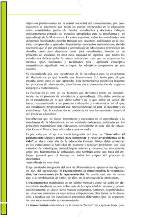 objetivos profesionales en la actual sociedad del conocimiento; por con-
siguiente, es necesario que todas las partes interesadas en la educación
como autoridades, padres de familia, estudiantes y docentes trabajen
conjuntamente creando los espacios apropiados para la enseñanza y el
aprendizaje de la Matemática. En estos espacios, todos los estudiantes con
diferentes habilidades podrán trabajar con docentes calificados en la ma-
teria, comprender y aprender importantes conceptos matemáticos, siendo
necesario que el par enseñanza y aprendizaje de Matemática represente un
desafío, tanto para docentes como para estudiantes, basado en un
principio de equidad. En este caso, equidad no significa que todos los
estudiantes deben recibir la misma instrucción, sino que se requieren las
mismas opor- tunidades y facilidades para aprender conceptos
matemáticos significati- vos y lograr los objetivos propuestos en esta
materia.
Se recomienda que nos ayudemos de la tecnología para la enseñanza
de Matemática, ya que resulta una herramienta útil, tanto para el que
enseña como para el que aprende. Esta herramienta posibilita mejorar
los procesos de abstracción, transformación y demostración de algunos
conceptos matemáticos.
La evaluación es otro de los factores que debemos tomar en conside-
ración en el proceso de enseñanza y aprendizaje. Ella debe centrarse
en el estudiante, en lo que debe saber y en lo que debe ser capaz de
hacer, respondiendo a un proceso coherente y sistemático, en el que
sus resultados proporcionan una retroalimentación para el docente y el
estudiante. Así, la evaluación se convierte en una herramienta remedial
del proceso educativo.
Recordemos que un factor importante y necesario en el aprendizaje y la
enseñanza de la Matemática, es un currículo coherente, enfocado en los
principios matemáticos más relevantes, consistente en cada año de Educa-
ción Genaral Básica, bien alineado y concatenado.
Es por esto que el eje curricular integrador del área es: “desarrollar el
pensamiento lógico y crítico para interpretar y resolver problemas de la
vida”, es decir, cada año de la Educación General Básica debe promover
en los estudiantes la habilidad de plantear y resolver problemas con una
variedad de estrategias, metodologías activas y recursos, no únicamente
como una herramienta de aplicación, sino también como una base del en-
foque general para el trabajo en todas las etapas del proceso de
enseñanza
-aprendizaje en esta área.
El eje curricular integrador del área de Matemática se apoya en los siguien-
tes ejes del aprendizaje: El razonamiento, la demostración, la comunica-
ción, las conexiones y/o la representación. Se puede usar uno de estos
ejes o la combinación de varios de ellos en la resolución de problemas.
El razonamiento matemático es un hábito mental y como tal debe ser de-
sarrollado mediante un uso coherente de la capacidad de razonar y pensar
analíticamente, es decir, debe buscar conjeturas, patrones, regularidades,
en diversos contextos ya sean reales o hipotéticos. Otra forma es la discu-
sión, a medida que los estudiantes presentan diferentes tipos de argumen-
tos van incrementando su razonamiento.
La demostración matemática es la manera “formal” de expresar tipos par-
 
