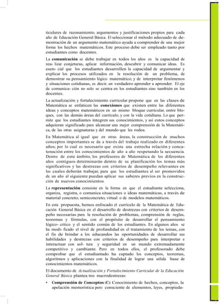 ticulares de razonamiento, argumentos y justificaciones propios para cada
año de Educación General Básica. El seleccionar el método adecuado de de-
mostración de un argumento matemático ayuda a comprender de una mejor
forma los hechos matemáticos. Este proceso debe ser empleado tanto por
estudiantes como docentes.
La comunicación se debe trabajar en todos los años es la capacidad de
rea- lizar conjeturas, aplicar información, descubrir y comunicar ideas. Es
esen- cial que los estudiantes desarrollen la capacidad de argumentar y
explicar los procesos utilizados en la resolución de un problema, de
demostrar su pensamiento lógico matemático, y de interpretar fenómenos
y situaciones cotidianas, es decir, un verdadero aprender a aprender. El eje
de comunica- ción no solo se centra en los estudiantes sino también en los
docentes.
La actualización y fortalecimiento curricular propone que en las clases de
Matemática se enfaticen las conexiones que existen entre las diferentes
ideas y conceptos matemáticos en un mismo bloque curricular, entre blo-
ques, con las demás áreas del currículo, y con la vida cotidiana. Lo que per-
mite que los estudiantes integren sus conocimientos, y así estos conceptos
adquieran significado para alcanzar una mejor comprensión de la Matemáti-
ca, de las otras asignaturas y del mundo que les rodea.
En Matemática al igual que en otras áreas, la construcción de muchos
conceptos importantes se da a través del trabajo realizado en diferentes
años; por lo cual es necesario que exista una estrecha relación y conca-
tenación entre los conocimientos de año a año respetando la secuencia.
Dentro de este ámbito, los profesores de Matemática de los diferentes
años contiguos determinarán dentro de su planificación los temas más
significativos y las destrezas con criterios de desempeño relevantes en
las cuales deberán trabajar, para que los estudiantes al ser promovidos
de un año al siguiente puedan aplicar sus saberes previos en la construc-
ción de nuevos conocimientos.
La representación consiste en la forma en que el estudiante selecciona,
organiza, registra, o comunica situaciones o ideas matemáticas, a través de
material concreto, semiconcreto, virtual o de modelos matemáticos.
En esta propuesta, hemos enfocado el currículo de la Matemática de Edu-
cación General Básica en el desarrollo de destrezas con criterios de desem-
peño necesarias para la resolución de problemas, comprensión de reglas,
teoremas y fórmulas, con el propósito de desarrollar el pensamiento
lógico- crítico y el sentido común de los estudiantes. En algunos años se
ha modi- ficado el nivel de profundidad en el tratamiento de los temas, con
el fin de brindar a los educandos las oportunidades de desarrollar sus
habilidades y destrezas con criterios de desempeño para interpretar e
interactuar con sol- tura y seguridad en un mundo extremadamente
competitivo y cambiante. Pero en todos ellos, el profesorado debe
comprobar que el estudiantado ha captado los conceptos, teoremas,
algoritmos y aplicaciones con la finalidad de lograr una sólida base de
conocimientos matemáticos.
El documento de Actualización y Fortalecimiento Curricular de la Educación
General Básica plantea tres macrodestrezas:
• Comprensión de Conceptos (C): Conocimiento de hechos, conceptos, la
apelación memorística pero consciente de elementos, leyes, propieda-
 