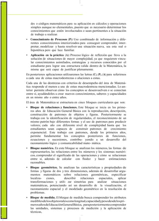 des o códigos matemáticos para su aplicación en cálculos y operaciones
simples aunque no elementales, puesto que es necesario determinar los
conocimientos que estén involucrados o sean pertinentes a la situación
de trabajo a realizar.
• Conocimiento de Procesos (P): Uso combinado de información y dife-
rentes conocimientos interiorizados para conseguir comprender, inter-
pretar, modelizar y hasta resolver una situación nueva, sea esta real o
hipotética pero que luce familiar.
• Aplicación en la práctica (A): Proceso lógico de reflexión que lleva a la
solución de situaciones de mayor complejidad, ya que requieren vincu-
lar conocimientos asimilados, estrategias y recursos conocidos por el
estudiante para lograr una estructura valida dentro de la Matemática, la
misma que será capaz de justificar plenamente.
En posteriores aplicaciones utilizaremos las letras (C), (P), (A) para referirnos
a cada una de estas macrodestrezas o aluciones a estas.
Cada una de las destrezas con criterios de desempeño del área de Matemá-
tica responde al menos a una de estas macrodestreza mencionadas. Lo an-
terior permite observar cómo los conceptos se desenvuelven o se conectan
entre sí, ayudándoles a crear nuevos conocimientos, saberes y capacidades
en un mismo año o entre años.
El área de Matemática se estructura en cinco bloques curriculares que son:
• Bloque de relaciones y funciones. Este bloque se inicia en los prime-
ros años de Educación General Básica con la reproducción, descripción,
construcción de patrones de objetos y figuras. Posteriormente se
trabaja con la identificación de regularidades, el reconocimiento de un
mismo patrón bajo diferentes formas y el uso de patrones para predecir
valores; cada año con diferente nivel de complejidad hasta que los
estudiantes sean capaces de construir patrones de crecimiento
exponencial. Este trabajo con patrones, desde los primeros años,
permite fundamentar los conceptos posteriores de funciones,
ecuaciones y sucesiones, contribu- yendo a un desarrollo del
razonamiento lógico y comunicabilidad mate- mática.
• Bloque numérico. En este bloque se analizan los números, las formas de
representarlos, las relaciones entre los números y los sistemas numéri-
cos, comprender el significado de las operaciones y cómo se relacionan
entre sí, además de calcular con fluidez y hacer estimaciones
razonables.
• Bloque geométrico. Se analizan las características y propiedades de
formas y figuras de dos y tres dimensiones, además de desarrollar argu-
mentos matemáticos sobre relaciones geométricas, especificar
localiza- ciones, describir relaciones espaciales, aplicar
transformaciones y utili- zar simetrías para analizar situaciones
matemáticas, potenciando así un desarrollo de la visualización, el
razonamiento espacial y el modelado geométrico en la resolución de
problemas.
• Bloque de medida. El bloque de medida busca comprender los atributos
mediblesdelosobjetostalescomolongitud,capacidadypesodesdelospri-
merosañosdeEducaciónGeneralBásica, paraposteriormentecomprender
las unidades, sistemas y procesos de medición y la aplicación de
técnicas,
 