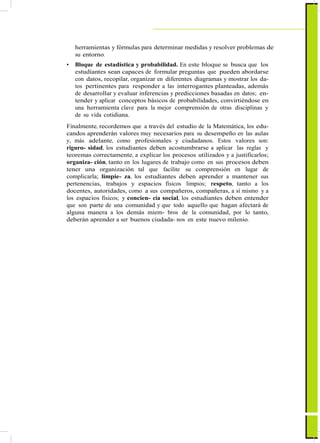 ActualizaciónyFortalecimientoCurriculardelaEducaciónGeneralBásica2010
herramientas y fórmulas para determinar medidas y resolver problemas de
su entorno.
• Bloque de estadística y probabilidad. En este bloque se busca que los
estudiantes sean capaces de formular preguntas que pueden abordarse
con datos, recopilar, organizar en diferentes diagramas y mostrar los da-
tos pertinentes para responder a las interrogantes planteadas, además
de desarrollar y evaluar inferencias y predicciones basadas en datos; en-
tender y aplicar conceptos básicos de probabilidades, convirtiéndose en
una herramienta clave para la mejor comprensión de otras disciplinas y
de su vida cotidiana.
Finalmente, recordemos que a través del estudio de la Matemática, los edu-
candos aprenderán valores muy necesarios para su desempeño en las aulas
y, más adelante, como profesionales y ciudadanos. Estos valores son:
riguro- sidad, los estudiantes deben acostumbrarse a aplicar las reglas y
teoremas correctamente, a explicar los procesos utilizados y a justificarlos;
organiza- ción, tanto en los lugares de trabajo como en sus procesos deben
tener una organización tal que facilite su comprensión en lugar de
complicarla; limpie- za, los estudiantes deben aprender a mantener sus
pertenencias, trabajos y espacios físicos limpios; respeto, tanto a los
docentes, autoridades, como a sus compañeros, compañeras, a sí mismo y a
los espacios físicos; y concien- cia social, los estudiantes deben entender
que son parte de una comunidad y que todo aquello que hagan afectará de
alguna manera a los demás miem- bros de la comunidad, por lo tanto,
deberán aprender a ser buenos ciudada- nos en este nuevo milenio.
55
 