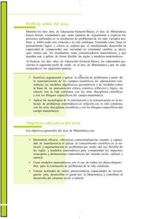 ActualizaciónyFortalecimientoCurriculardelaEducaciónGeneralBásica2010
Perfil de salida del área
Durante los diez años de Educación General Básica, el área de Matemática
busca formar ciudadanos que sean capaces de argumentar y explicar los
procesos utilizados en la resolución de problemas de los más variados ám-
bitos y, sobre todo, con relación a la vida cotidiana. Teniendo como base el
pensamiento lógico y crítico, se espera que el estudiantado desarrolle la
capacidad de comprender una sociedad en constante cambio, es decir,
que- remos que los estudiantes sean comunicadores matemáticos, y que
puedan usar y aplicar de forma flexible las reglas y modelos matemáticos.
Al finalizar los diez años de Educación General Básica, los educandos po-
seerán el siguiente perfil de salida en el área de Matemática y que ha sido
resumido en los siguientes puntos:
• Resolver, argumentar y aplicar la solución de problemas a partir de
la sistematización de los campos numéricos, las operaciones arit-
méticas, los modelos algebraicos, geométricos y de medidas sobre
la base de un pensamiento crítico, creativo, reflexivo y lógico en
vínculo con la vida cotidiana, con las otras disciplinas científicas
y con los bloques específicos del campo matemático.
• Aplicar las tecnologías de la información y la comunicación en la so-
lución de problemas matemáticos en relación con la vida cotidiana,
con las otras disciplinas científicas y con los bloques específicos del
campo matemático.
Objetivos educativos del área
Los objetivos generales del área de Matemática son:
• Demostrar eficacia, eficiencia, contextualización, respeto y capaci-
dad de transferencia al aplicar el conocimiento científico en la so-
lución y argumentación de problemas por medio del uso flexible de
las reglas y modelos matemáticos para comprender los aspectos,
conceptos y dimensiones matemáticas del mundo social, cultural y
natural.
• Crear modelos matemáticos, con el uso de todos los datos disponi-
bles, para la resolución de problemas de la vida cotidiana.
• Valorar actitudes de orden, perseverancia, capacidades de investi-
gación para desarrollar el gusto por la Matemática y contribuir al
desarrollo del entorno social y natural.
56
 