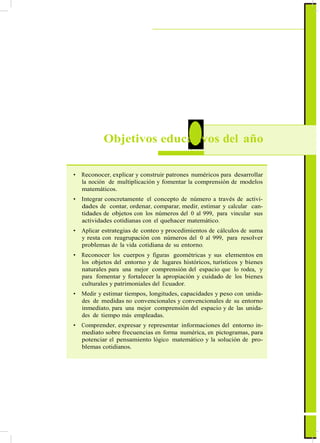 ActualizaciónyFortalecimientoCurriculardelaEducaciónGeneralBásica2010
2 Objetivos educativos del año
• Reconocer, explicar y construir patrones numéricos para desarrollar
la noción de multiplicación y fomentar la comprensión de modelos
matemáticos.
• Integrar concretamente el concepto de número a través de activi-
dades de contar, ordenar, comparar, medir, estimar y calcular can-
tidades de objetos con los números del 0 al 999, para vincular sus
actividades cotidianas con el quehacer matemático.
• Aplicar estrategias de conteo y procedimientos de cálculos de suma
y resta con reagrupación con números del 0 al 999, para resolver
problemas de la vida cotidiana de su entorno.
• Reconocer los cuerpos y figuras geométricas y sus elementos en
los objetos del entorno y de lugares históricos, turísticos y bienes
naturales para una mejor comprensión del espacio que lo rodea, y
para fomentar y fortalecer la apropiación y cuidado de los bienes
culturales y patrimoniales del Ecuador.
• Medir y estimar tiempos, longitudes, capacidades y peso con unida-
des de medidas no convencionales y convencionales de su entorno
inmediato, para una mejor comprensión del espacio y de las unida-
des de tiempo más empleadas.
• Comprender, expresar y representar informaciones del entorno in-
mediato sobre frecuencias en forma numérica, en pictogramas, para
potenciar el pensamiento lógico matemático y la solución de pro-
blemas cotidianos.
57
 