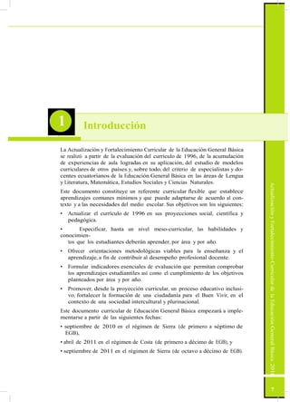 ActualizaciónyFortalecimientoCurriculardelaEducaciónGeneralBásica2010
1 Introducción
La Actualización y Fortalecimiento Curricular de la Educación General Básica
se realizó a partir de la evaluación del currículo de 1996, de la acumulación
de experiencias de aula logradas en su aplicación, del estudio de modelos
curriculares de otros países y, sobre todo, del criterio de especialistas y do-
centes ecuatorianos de la Educación General Básica en las áreas de Lengua
y Literatura, Matemática, Estudios Sociales y Ciencias Naturales.
Este documento constituye un referente curricular flexible que establece
aprendizajes comunes mínimos y que puede adaptarse de acuerdo al con-
texto y a las necesidades del medio escolar. Sus objetivos son los siguientes:
• Actualizar el currículo de 1996 en sus proyecciones social, científica y
pedagógica.
• Especificar, hasta un nivel meso-curricular, las habilidades y
conocimien-
tos que los estudiantes deberán aprender, por área y por año.
• Ofrecer orientaciones metodológicas viables para la enseñanza y el
aprendizaje, a fin de contribuir al desempeño profesional docente.
• Formular indicadores esenciales de evaluación que permitan comprobar
los aprendizajes estudiantiles así como el cumplimiento de los objetivos
planteados por área y por año.
• Promover, desde la proyección curricular, un proceso educativo inclusi-
vo, fortalecer la formación de una ciudadanía para el Buen Vivir, en el
contexto de una sociedad intercultural y plurinacional.
Este documento curricular de Educación General Básica empezará a imple-
mentarse a partir de las siguientes fechas:
• septiembre de 2010 en el régimen de Sierra (de primero a séptimo de
EGB),
• abril de 2011 en el régimen de Costa (de primero a décimo de EGB), y
• septiembre de 2011 en el régimen de Sierra (de octavo a décimo de EGB).
7
 