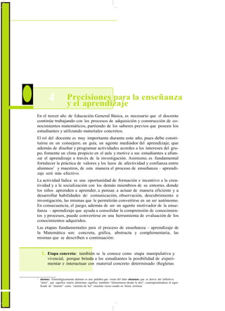 ActualizaciónyFortalecimientoCurriculardelaEducaciónGeneralBásica2010
4 Precisiones para la enseñanza
y el aprendizaje
En el tercer año de Educación General Básica, es necesario que el docente
continúe trabajando con los procesos de adquisición y construcción de co-
nocimientos matemáticos, partiendo de los saberes previos que poseen los
estudiantes y utilizando materiales concretos.
El rol del docente es muy importante durante este año, pues debe consti-
tuirse en un consejero, un guía, un agente mediador del aprendizaje, que
además de diseñar y programar actividades acordes a los intereses del gru-
po, fomente un clima propicio en el aula y motive a sus estudiantes a afian-
zar el aprendizaje a través de la investigación. Asimismo, es fundamental
fortalecer la práctica de valores y los lazos de afectividad y confianza entre
alumnos1
y maestros, de esta manera el proceso de enseñanza – aprendi-
zaje será más efectivo.
La actividad lúdica es una oportunidad de formación e incentivo a la crea-
tividad y a la socialización con los demás miembros de su entorno, donde
los niños aprenden a aprender, a pensar, a actuar de manera eficiente y a
desarrollar habilidades de: comunicación, observación, descubrimiento e
investigación, las mismas que le permitirán convertirse en un ser autónomo.
En consecuencia, el juego, además de ser un agente motivador de la ense-
ñanza – aprendizaje que ayuda a consolidar la comprensión de conocimien-
tos y procesos, puede convertirse en una herramienta de evaluación de los
conocimientos adquiridos.
Las etapas fundamentales para el proceso de enseñanza – aprendizaje de
la Matemática son: concreta, gráfica, abstracta y complementaria, las
mismas que se describen a continuación:
1. Etapa concreta: también se la conoce como etapa manipulativa y
vivencial, porque brinda a los estudiantes la posibilidad de experi-
mentar e interactuar con material concreto determinado (Regletas
1
alumno. Etimológicamente alumno es una palabra que viene del latín alumnus, que se deriva del infinitivo
“alere”, que significa nutrir, alimentar, significa también “alimentarse desde lo alto”, contraponiéndose al signi-
ficado de “alumno” como “carente de luz”, muchas veces usado en forma errónea.
60
 
