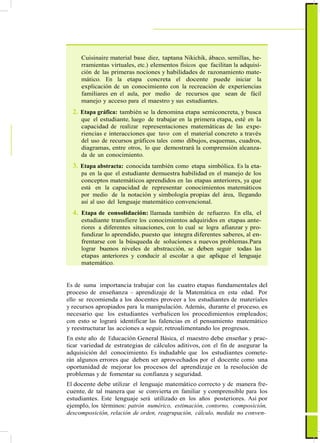 ActualizaciónyFortalecimientoCurriculardelaEducaciónGeneralBásica2010
Cuisinaire material base diez, taptana Nikichik, ábaco, semillas, he-
rramientas virtuales, etc.) elementos físicos que facilitan la adquisi-
ción de las primeras nociones y habilidades de razonamiento mate-
mático. En la etapa concreta el docente puede iniciar la
explicación de un conocimiento con la recreación de experiencias
familiares en el aula, por medio de recursos que sean de fácil
manejo y acceso para el maestro y sus estudiantes.
2. Etapa gráfica: también se la denomina etapa semiconcreta, y busca
que el estudiante, luego de trabajar en la primera etapa, esté en la
capacidad de realizar representaciones matemáticas de las expe-
riencias e interacciones que tuvo con el material concreto a través
del uso de recursos gráficos tales como dibujos, esquemas, cuadros,
diagramas, entre otros, lo que demostrará la comprensión alcanza-
da de un conocimiento.
3. Etapa abstracta: conocida también como etapa simbólica. Es la eta-
pa en la que el estudiante demuestra habilidad en el manejo de los
conceptos matemáticos aprendidos en las etapas anteriores, ya que
está en la capacidad de representar conocimientos matemáticos
por medio de la notación y simbología propias del área, llegando
así al uso del lenguaje matemático convencional.
4. Etapa de consolidación: llamada también de refuerzo. En ella, el
estudiante transfiere los conocimientos adquiridos en etapas ante-
riores a diferentes situaciones, con lo cual se logra afianzar y pro-
fundizar lo aprendido, puesto que integra diferentes saberes, al en-
frentarse con la búsqueda de soluciones a nuevos problemas.Para
lograr buenos niveles de abstracción, se deben seguir todas las
etapas anteriores y conducir al escolar a que aplique el lenguaje
matemático.
Es de suma importancia trabajar con las cuatro etapas fundamentales del
proceso de enseñanza – aprendizaje de la Matemática en esta edad. Por
ello se recomienda a los docentes proveer a los estudiantes de materiales
y recursos apropiados para la manipulación. Además, durante el proceso, es
necesario que los estudiantes verbalicen los procedimientos empleados;
con esto se logrará identificar las falencias en el pensamiento matemático
y reestructurar las acciones a seguir, retroalimentando los progresos.
En este año de Educación General Básica, el maestro debe enseñar y prac-
ticar variedad de estrategias de cálculos aditivos, con el fin de asegurar la
adquisición del conocimiento. Es indudable que los estudiantes comete-
rán algunos errores que deben ser aprovechados por el docente como una
oportunidad de mejorar los procesos del aprendizaje en la resolución de
problemas y de fomentar su confianza y seguridad.
El docente debe utilizar el lenguaje matemático correcto y de manera fre-
cuente, de tal manera que se convierta en familiar y comprensible para los
estudiantes. Este lenguaje será utilizado en los años posteriores. Así por
ejemplo, los términos: patrón numérico, estimación, contorno, composición,
descomposición, relación de orden, reagrupación, cálculo, medida no conven-
61
 