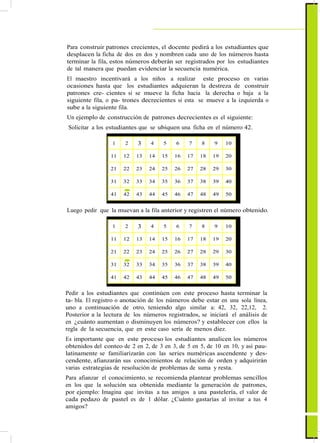Para construir patrones crecientes, el docente pedirá a los estudiantes que
desplacen la ficha de dos en dos y nombren cada uno de los números hasta
terminar la fila, estos números deberán ser registrados por los estudiantes
de tal manera que puedan evidenciar la secuencia numérica.
El maestro incentivará a los niños a realizar este proceso en varias
ocasiones hasta que los estudiantes adquieran la destreza de construir
patrones cre- cientes si se mueve la ficha hacia la derecha o baja a la
siguiente fila, o pa- trones decrecientes si esta se mueve a la izquierda o
sube a la siguiente fila.
Un ejemplo de construcción de patrones decrecientes es el siguiente:
Solicitar a los estudiantes que se ubiquen una ficha en el número 42.
1 2 3 4 5 6 7 8 9 10
11 12 13 14 15 16 17 18 19 20
21 22 23 24 25 26 27 28 29 30
31 32 33 34 35 36 37 38 39 40
41 42 43 44 45 46 47 48 49 50
Luego pedir que la muevan a la fila anterior y registren el número obtenido.
1 2 3 4 5 6 7 8 9 10
11 12 13 14 15 16 17 18 19 20
21 22 23 24 25 26 27 28 29 30
31 32 33 34 35 36 37 38 39 40
41 42 43 44 45 46 47 48 49 50
Pedir a los estudiantes que continúen con este proceso hasta terminar la
ta- bla. El registro o anotación de los números debe estar en una sola línea,
uno a continuación de otro, teniendo algo similar a: 42, 32, 22,12, 2.
Posterior a la lectura de los números registrados, se iniciará el análisis de
en ¿cuánto aumentan o disminuyen los números? y establecer con ellos la
regla de la secuencia, que en este caso sería de menos diez.
Es importante que en este proceso los estudiantes analicen los números
obtenidos del conteo de 2 en 2, de 3 en 3, de 5 en 5, de 10 en 10, y así pau-
latinamente se familiarizarán con las series numéricas ascendente y des-
cendente, afianzarán sus conocimientos de relación de orden y adquirirán
varias estrategias de resolución de problemas de suma y resta.
Para afianzar el conocimiento, se recomienda plantear problemas sencillos
en los que la solución sea obtenida mediante la generación de patrones,
por ejemplo: Imagina que invitas a tus amigos a una pastelería, el valor de
cada pedazo de pastel es de 1 dólar. ¿Cuánto gastarías al invitar a tus 4
amigos?
 