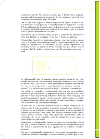 lamente dos tarjetas. Para ello, es necesario que el docente inicie el proce-
so explorando los conocimientos previos de los estudiantes sobre el valor
posicional en números de hasta dos cifras.
Una vez que se ha llegado al número mayor de dos dígitos, es decir al 99,
es el momento idóneo para que el docente inserte una tarjeta más al juego
de los estudiantes, de tal manera que pueda incorporar el conocimiento de
la centena, haciéndoles notar que requiere de tres cifras y que la centena
tiene su propia representación concreta.
Es necesario que el docente insista en que al completar 10 unidades se
forma una decena y al completar 10 decenas se forma una centena.
El material de base diez es idóneo para afianzar este conocimiento, ya que
tiene la ventaja de permitir la composición y descomposición de las canti-
dades de manera que el estudiante no solo pueda representar las
unidades, decenas y centenas en forma concreta, sino que además esté en
la capaci- dad de realizar abstracciones para las operaciones de suma y
resta.
=
Es indispensable que el docente realice muchos ejercicios de valor
posicio- nal para que los estudiantes desarrollen la destreza con criterios
de desem- peño: “Reconocer el valor posicional de números del 0 al 999
con base en la composición y descomposición en centenas, decenas y
unidades” y la utilicen correctamente al sumar y restar con reagrupación.
Para realizar la evaluación, el profesor podrá usar una serie de actividades
y ejercicios que demuestren la comprensión y correcta aplicación del cono-
cimiento de valor posicional de números de hasta tres cifras. Aquí juega un
papel trascendente el ingenio y creatividad que pueda mostrar, por medio
de representaciones gráficas, adivinanzas, por descomposición y composi-
ción de números, por citar algunos ejemplos.
En este año de Educación General Básica se deberá trabajar en las
operacio- nes de suma y resta con reagrupación; cuando inicie su trabajo en
el algorit- mo de la adición es necesario que utilice la mayor variedad de
términos para definirla, tales como: unir, agregar, aumentar, reunir, juntar,
sumar, agrupar, adicionar entre otras; pues ello incrementará tanto el
vocabulario de los es- tudiantes como las situaciones en las cuales se
puede aplicar esta operación.
Al principio, es indispensable trabajar en sumas sin reagrupación y luego
am- pliar el nivel de dificultad con la introducción de la reagrupación. Esto
per- mitirá la comprensión de estas operaciones de manera concreta y
abstracta.
Para que el estudiantado comprenda el concepto de reagrupación, es ne-
cesario que domine el concepto de unidad, decena y centena, por lo que
 