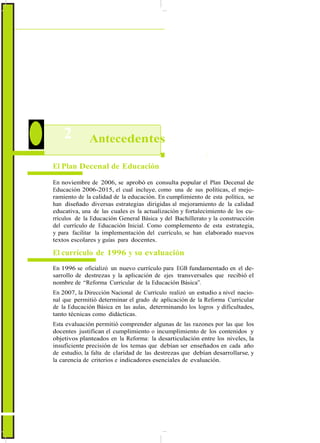 ActualizaciónyFortalecimientoCurriculardelaEducaciónGeneralBásica2010
2 Antecedentes
El Plan Decenal de Educación
En noviembre de 2006, se aprobó en consulta popular el Plan Decenal de
Educación 2006-2015, el cual incluye, como una de sus políticas, el mejo-
ramiento de la calidad de la educación. En cumplimiento de esta política, se
han diseñado diversas estrategias dirigidas al mejoramiento de la calidad
educativa, una de las cuales es la actualización y fortalecimiento de los cu-
rrículos de la Educación General Básica y del Bachillerato y la construcción
del currículo de Educación Inicial. Como complemento de esta estrategia,
y para facilitar la implementación del currículo, se han elaborado nuevos
textos escolares y guías para docentes.
El currículo de 1996 y su evaluación
En 1996 se oficializó un nuevo currículo para EGB fundamentado en el de-
sarrollo de destrezas y la aplicación de ejes transversales que recibió el
nombre de “Reforma Curricular de la Educación Básica”.
En 2007, la Dirección Nacional de Currículo realizó un estudio a nivel nacio-
nal que permitió determinar el grado de aplicación de la Reforma Curricular
de la Educación Básica en las aulas, determinando los logros y dificultades,
tanto técnicas como didácticas.
Esta evaluación permitió comprender algunas de las razones por las que los
docentes justifican el cumplimiento o incumplimiento de los contenidos y
objetivos planteados en la Reforma: la desarticulación entre los niveles, la
insuficiente precisión de los temas que debían ser enseñados en cada año
de estudio, la falta de claridad de las destrezas que debían desarrollarse, y
la carencia de criterios e indicadores esenciales de evaluación.
8
 