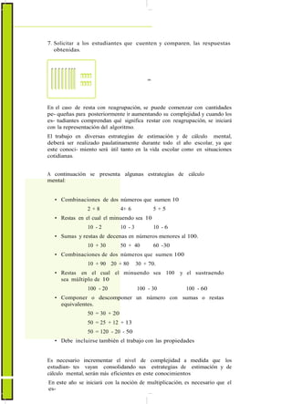 7. Solicitar a los estudiantes que cuenten y comparen, las respuestas
obtenidas.
=
En el caso de resta con reagrupación, se puede comenzar con cantidades
pe- queñas para posteriormente ir aumentando su complejidad y cuando los
es- tudiantes comprendan qué significa restar con reagrupación, se iniciará
con la representación del algoritmo.
El trabajo en diversas estrategias de estimación y de cálculo mental,
deberá ser realizado paulatinamente durante todo el año escolar, ya que
este conoci- miento será útil tanto en la vida escolar como en situaciones
cotidianas.
A continuación se presenta algunas estrategias de cálculo
mental:
• Combinaciones de dos números que sumen 10
2 + 8 4+ 6 5 + 5
• Restas en el cual el minuendo sea 10
10 - 2 10 - 3 10 - 6
• Sumas y restas de decenas en números menores al 100.
10 + 30 50 + 40 60 -30
• Combinaciones de dos números que sumen 100
10 + 90 20 + 80 30 + 70.
• Restas en el cual el minuendo sea 100 y el sustraendo
sea múltiplo de 10
100 - 20 100 - 30 100 - 60
• Componer o descomponer un número con sumas o restas
equivalentes.
50 = 30 + 20
50 = 25 + 12 + 13
50 = 120 - 20 - 50
• Debe incluirse también el trabajo con las propiedades
Es necesario incrementar el nivel de complejidad a medida que los
estudian- tes vayan consolidando sus estrategias de estimación y de
cálculo mental, serán más eficientes en este conocimientos
En este año se iniciará con la noción de multiplicación, es necesario que el
es-
 