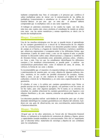 tudiante comprenda muy bien el concepto y el proceso que conlleva el
saber multiplicar antes de iniciar con la memorización de las tablas de
multiplicar (conocimiento a estudiarse en el cuarto año de Educación
General Básica) es por esto que en este año el alumno2
deberá
comprender que la multiplica- ción es una suma repetitiva.
Al trabajar en patrones crecientes en los cuales las reglas son más dos,
más tres, más cuatro, más cinco, etcétera, el estudiante ha tenido un primer
con- tacto con las series numéricas y sumas repetitivas, es decir, con la
noción de multiplicación.
Bloque: Geométrico
Una de las muchas estrategias con las que se puede iniciar el aprendizaje
de los cuerpos geométricos es a través de la observación de los objetos
y de las construcciones del entorno. Los docentes pueden realizar salidas
de campo en el barrio, o a lugares de interés histórico o turístico y pedirles
que observen, representen y comparen entre sí las diferentes formas que
encuentran. A partir de estas visitas, y una vez de regreso al aula, se puede
retomar la discusión sobre estas observaciones y empezar a nombrar las
di- ferentes formas encontradas como pirámides, prismas, cubos, cilindros,
es- feras y más. Una vez que los estudiantes identifiquen los diferentes
cuerpos y los nombren correctamente, se puede pasar a analizar sus
características particulares tales como el número de caras, de aristas, de
vértices, la forma de sus caras y demás.
Es recomendable que el maestro o la maestra trabaje con lugares históricos
y patrimoniales de nuestro país, así como objetos de algunas culturas, mu-
seos, etcétera, en los cuales sea posible reconocer los cuerpos, formas,
lados y caras, ya que es una manera de inculcar el respeto de valores
culturales a través de la Matemática y, en este caso, específicamente de la
geometría.
El cilindro, el cono y la esfera son cuerpos geométricos cuya forma se
puede asociar con las cúpulas de las iglesias, con pelotas o con los conos de
los he- lados, para citar algunos ejemplos. Por lo tanto, en su entorno, los
estudian- tes podrán relacionar los cuerpos geométricos con lugares o con
objetos familiares y, de esta manera, conectar su aprendizaje con su vida
cotidiana.
Los docentes pueden realizar actividades de evaluación, para que el estu-
diantado identifique los cuerpos geométricos con objetos del entorno. Ayú-
dese con una guía de observación, sea una coevaluación, autoevaluación
o heteroevaluación.
Bloque: Medida
Al igual que en los años anteriores, en Tercer año de Educación General
Básica, se trabajará en la medición de contornos de objetos y figuras, pesos
y capacidades usando medidas no convencionales. Para ello es importante
que el docente utilice materiales de reciclaje y objetos de uso cotidiano
para los estudiantes.
2
Ídem1
 