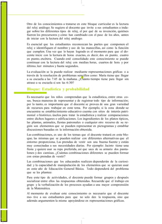 ActualizaciónyFortalecimientoCurriculardelaEducaciónGeneralBásica2010
Otro de los conocimientos a tratarse en este bloque curricular es la lectura
del reloj análogo. Se sugiere al docente que invite a sus estudiantes a inda-
gar sobre los diferentes tipos de reloj, el por qué de su invención, quiénes
fueron los precursores y cómo han cambiado con el paso de los años, antes
de iniciar con la lectura del reloj análogo.
Es esencial que los estudiantes reconozcan las partes que componen el
reloj e identifiquen el nombre y uso de las manecillas, así como la función
que cumplen. Una vez que lo hayan logrado es el momento para que el do-
cente inicie con la lectura de horas exactas, es decir, dos en punto, cuatro
en punto, etcétera. Cuando esté consolidado este conocimiento se puede
continuar con la lectura del reloj con medias horas, cuartos de hora y por
último, leer minutos y hasta segundos.
La evaluación se la puede realizar mediante representaciones gráficas o a
través de la resolución de problemas sencillos como: María tiene que llegar
a su escuela a las 7:45 de la mañana. ¿Cuánto tiempo tiene para llegar sin
atraso a su escuela si son las 6:30?
Bloque: Estadística y probabilidad
Es necesario que los niños comprendan que la estadística, entre otras co-
sas, busca maneras de representar y de registrar todo tipo de información;
por lo tanto, es importante que el docente se provea de una gran variedad
de recursos para trabajar en este tema. Por ejemplo, si la zona donde se
encuentra su establecimiento educativo cuenta con sitios de interés patri-
monial o histórico, úselos para tratar la estadística y realizar comparaciones
entre dichos lugares o edificaciones. Los ingredientes de los platos típicos,
las plantas, animales, fiestas patronales o cualquier otro recurso de su re-
gión son elementos que se pueden representar en pictogramas y entablar
discusiones basadas en la información obtenida.
Las combinaciones, es uno de los temas que el docente tratará en este blo-
que, las mismas que se pueden realizar con diferentes alternativas que el
entorno proporciona. Las prendas de vestir son una buena fuente y están
muy conectadas a sus necesidades diarias. Por ejemplo: Jacinto tiene una
fiesta y quiere usar su ropa preferida, así que saca de su armario dos panta-
lones y dos camisas. ¿Cuántas combinaciones diferentes se pueden formar
con estas prendas de vestir?
Las combinaciones que los educandos realicen dependerán de la curiosi-
dad y la capacidad de manipulación de los elementos que se quieran usar
en este año de Educación General Básica. Todo dependerá del problema
que se les plantee.
Para este tipo de actividades, el docente puede formar grupos y después
socializar entre ellos las respuestas obtenidas. Recuerde que el trabajo en
grupo y la verbalización de los procesos ayudan a una mayor comprensión
de la Matemática.
Al momento de evaluar este conocimiento es necesario que el docente
mo- tive a sus estudiantes para que no solo den la respuesta, sino que
además argumenten la misma apoyándose en representaciones gráficas.
72
 