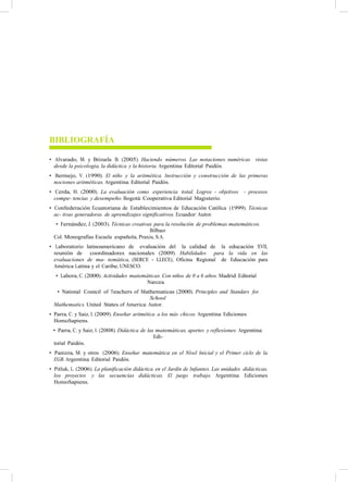 BIBLIOGRAFÍA
• Alvarado, M. y Brizuela B. (2005). Haciendo números. Las notaciones numéricas vistas
desde la psicología, la didáctica y la historia. Argentina: Editorial Paidós.
• Bermejo, V. (1990). El niño y la aritmética. Instrucción y construcción de las primeras
nociones aritméticas. Argentina: Editorial Paidós.
• Cerda, H. (2000). La evaluación como experiencia total. Logros - objetivos - procesos
compe- tencias y desempeño. Bogotá: Cooperativa Editorial Magisterio.
• Confederación Ecuatoriana de Establecimientos de Educación Católica (1999). Técnicas
ac- tivas generadoras de aprendizajes significativos. Ecuador: Autor.
• Fernández, J. (2003). Técnicas creativas para la resolución de problemas matemáticos.
Bilbao:
Col. Monografías Escuela española, Praxis, S.A.
• Laboratorio latinoamericano de evaluación del la calidad de la educación XVII,
reunión de coordinadores nacionales (2009). Habilidades para la vida en las
evaluaciones de ma- temática, (SERCE - LLECE), Oficina Regional de Educación para
América Latina y el Caribe, UNESCO.
• Lahora, C. (2000). Actividades matemáticas. Con niños de 0 a 6 años. Madrid: Editorial
Narcea.
• National Council of Teachers of Mathematicas (2000). Principles and Standars for
School
Mathematics. United States of America: Autor.
• Parra, C. y Saiz, I. (2009). Enseñar aritmética a los más chicos. Argentina: Ediciones
HomoSapiens.
• Parra, C. y Saiz, I. (2008). Didáctica de las matemáticas, aportes y reflexiones. Argentina:
Edi-
torial Paidós.
• Panizza, M. y otros (2006). Enseñar matemática en el Nivel Inicial y el Primer ciclo de la
EGB. Argentina: Editorial Paidós.
• Pitluk, L. (2006). La planificación didáctica en el Jardín de Infantes. Las unidades didácticas,
los proyectos y las secuencias didácticas. El juego trabajo. Argentina: Ediciones
HomoSapiens.
 