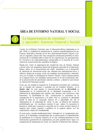 ActualizaciónyFortalecimientoCurriculardelaEducaciónGeneralBásica2010
ÁREA DE ENTORNO NATURAL Y SOCIAL
1 La importancia de enseñar
y aprender Entorno Natural y Social
A partir de la Reforma Curricular para la Educación Básica, planteada en el
año 1996, se estableció la integración de carácter transdisciplinario de las
Ciencias Naturales y Sociales en un área denominada Entorno Natural y So-
cial, en segundo y tercer año. Esta concepción estructural posibilita el cono-
cimiento de la realidad sobre la base de las experiencias, las percepciones,
las vivencias y las representaciones, enmarcadas en la creación de la con-
ciencia de conservación del equilibrio ecológico.
Desde esta visión, la importancia del estudio del área de Entorno Natural
y Social como una asignatura dentro del programa curricular de la Educación
Básica, radica en el conocimiento del medio inmediato y en el desarrollo
de destrezas de interacción social que alienten una participación activa y
reflexiva dentro de un grupo social, en completo reconocimiento e interrela-
ción con el medio. La enseñanza de Entorno Natural y Social supone pensar
en el espacio local y sus múltiples interacciones en la vida comunitaria, des-
de la preservación del patrimonio natural y cultural, y desde la convivencia
en función del bienestar común.
El eje que da unidad al conjunto de la propuesta curricular, que comienza
con el estudio del entorno y continúa con los Estudios Sociales, es la
identi- dad. En este punto, el reconocimiento de la diversidad es
fundamental en la construcción de la identidad ecuatoriana y en la
edificación de identidades más amplias, más abiertas, más inclusivas y más
tolerantes. La factibilidad de esta construcción se encuentra en la
conjugación de la experiencia y el saber. Esto es, construir la identidad
desde la base de lo conocido, discuti- do y aprendido. De allí la
importancia de la capacidad de narrar lo que se observa del entorno,
posibilitando que los escolares cuenten lo que saben. Es necesaria la
puesta en relato para conectar lo conocido con lo vivido, es decir, buscar el
espacio para contar, exponer y publicar en el espacio educa- tivo las
experiencias vitales del estudiantado.
En este marco resulta fundamental hacer hincapié en el componente pro-
yectivo de la identidad, considerando que la observación y la identificación
de problemas en el entorno natural y en la vida cotidiana permiten la con-
cienciación y generación de expectativas, así como pueden hacer lugar a la
imaginación de propuestas de acción de solución. El deterioro del entorno,
75
 
