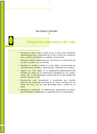 ActualizaciónyFortalecimientoCurriculardelaEducaciónGeneralBásica2010
“MI CIUDAD Y MI PAÍS”
2 Objetivos educativos del año
• Reconocer el agua, el aire, el suelo, la luz y el calor como elementos
fundamentales para el desarrollo de la vida, a través de su observa-
ción y estudio, propiciando su cuidado y conservación.
• Demostrar hábitos alimenticios que favorezcan la conservación de
su salud y ayuden a su crecimiento.
• Identificar la ciudad o pueblo en el que habita, reconociendo sus
manifestaciones sociales y culturales para valorarlas como propias.
• Adquirir una visión global de la organización administrativa del
Ecuador, por medio de la construcción sistemática de sus compo-
nentes, para el reconocimiento y proyección de las necesidades del
entorno natural y social.
• Reconocerse como ecuatoriano o ecuatoriana por vínculos
afectivos que parten del participar de un mismo territorio, de una
misma his- toria, y de una gran diversidad social y cultural de su
gente.
• Identificar el sentido de los símbolos que representan a su patria,
describiéndolos y explicando su significado para los ecuatorianos.
78
 